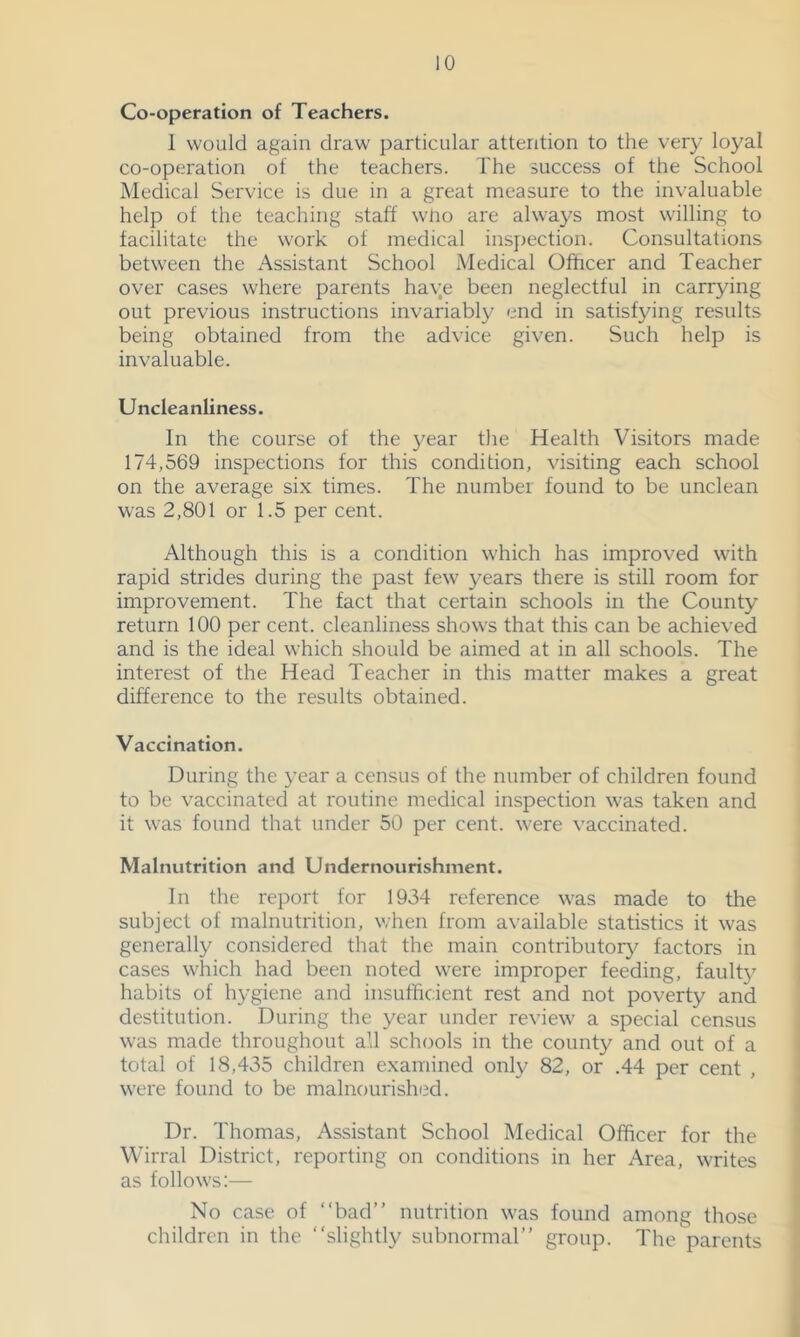 Co-operation of Teachers. 1 would again draw particular attention to the very loyal co-operation of the teachers. The success of the School Medical Service is due in a great measure to the invaluable help of the teaching staff wUo are always most willing to facilitate the work of medical inspecfion. Consultations between the Assistant School Medical Officer and Teacher over cases where parents have been neglectful in carrying out previous instructions invariably end in satisfying results being obtained from the advice given. Such help is invaluable. Uncleanliness. In the course of the year the Health Visitors made 174,569 inspections for this condition, visiting each school on the average six times. The number found to be unclean was 2,801 or 1.5 per cent. Although this is a condition which has improved with rapid strides during the past few years there is still room for improvement. The fact that certain schools in the County return 100 per cent, cleanliness shows that this can be achieved and is the ideal which should be aimed at in all schools. The interest of the Head Teacher in this matter makes a great difference to the results obtained. Vaccination. During the 3'ear a census of the number of children found to be vaccinated at routine medical inspection was taken and it was found that under 50 per cent, were vaccinated. Malnutrition and Undernourishment. In the report for 1934 reference was made to the subject of malnutrition, when from available statistics it was generally considered that the main contributory factors in cases which had been noted were improper feeding, fault}' habits of hygiene and insufficient rest and not poverty and destitution. During the year under review a special census was made throughout all schools in the county and out of a total of 18,435 children examined only 82, or .44 per cent , were found to be malnourished. Dr. Thomas, Assistant School Medical Officer for the Wirral District, reporting on conditions in her Area, writes as follows:— No case of “bad” nutrition was found among those children in the “slightly subnormal” group. The parents