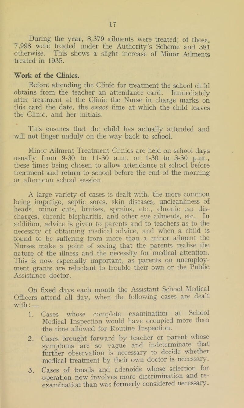 During the year, 8,379 ailments were treated; of those, 7,998 were treated under the Authority’s Scheme and 381 otherwise. This shows a slight increase of Minor Ailments treated in 1935. Work of the Clinics. Before attending the Clinic for treatment the school child obtains from the teacher an attendance card. Immediately after treatment at the Clinic the Nurse in charge marks on this card the date, the exact time at which the child leaves the Clinic, and her initials. This ensures that the child has actually attended and will not linger unduly on the way back to school. Minor Ailment Treatment Clinics are held on school days usually from 9-30 to 11-30 a.m. or 1-30 to 3-30 p.m., tl.'ese times being chosen to allow attendance at school before treatment and return to school before the end of the morning or afternoon school session. A large variety of cases is dealt with, the more common being impetigo, septic sores, skin diseases, uncleanliness of heads, minor cuts, bruises, sprains, etc., chronic ear dis- charges, chronic blepharitis, and other eye ailments, etc. In addition, advice is given to parents and to teachers as to the necessity of obtaining medical advice, and when a child is found to be suffering from more than a minor ailment the Nurses make a point of seeing that the parents realise the nature of the illness and the necessity for medical attention. This is now especially important, as parents on unemploy- ment grants are reluctant to trouble their own or the Public Assistance doctor. On fixed days each month the Assistant School Medical Officers attend all day, when the following cases are dealt with: — 1. Cases whose complete examination at School Medical Inspection would have occupied more than the time allowed for Routine Inspection. 2. Cases brought forward by teacher or parent whose symptoms are so vague and indeterminate that further observation is necessary to decide whether medical treatment by their own doctor is necessary. 3. Cases of tonsils and adenoids whose selection for operation now involves more discrimination and re- examination than was formerly considered necessary.