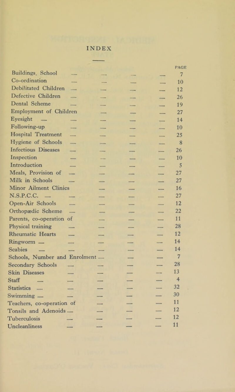 INDEX PAGE Buildings, School 7 Co-ordination jO Debilitated Children — 12 Defective Children 26 Dental Scheme 19 Employment of Children 27 Eyesight — 14 Following-up — 10 Hospital Treatment — 25 Hygiene of Schools — 8 Infectious Diseases — — 26 Inspection — — 10 Introduction — — 5 Meals, Provision of — — 27 Milk in Schools — — 27 Minor Ailment Clinics — — — 16 N.S.P.C.C. ™ ™ __ —27 Open-Air Schools — — — — 12 Orthopaedic Scheme — — — — 22 Parents, co-operation of — — — 11 Physical training — — — — 28 Rheumatic Hearts — — — — 12 Ringworm — — — — — 14 Scabies — — — — — 14 Schools, Number and Enrolment — — — 7 Secondary Schools — — — — 28 Skin Diseases — — — — 13 Staff — — — — — 4 Statistics — — — — — 32 Swimming — — — — — 30 Teachers, co-operation of — — — H Tonsils and Adenoids— — — — 12 Tuberculosis — — — — 12 Uncleanliness — — — — H