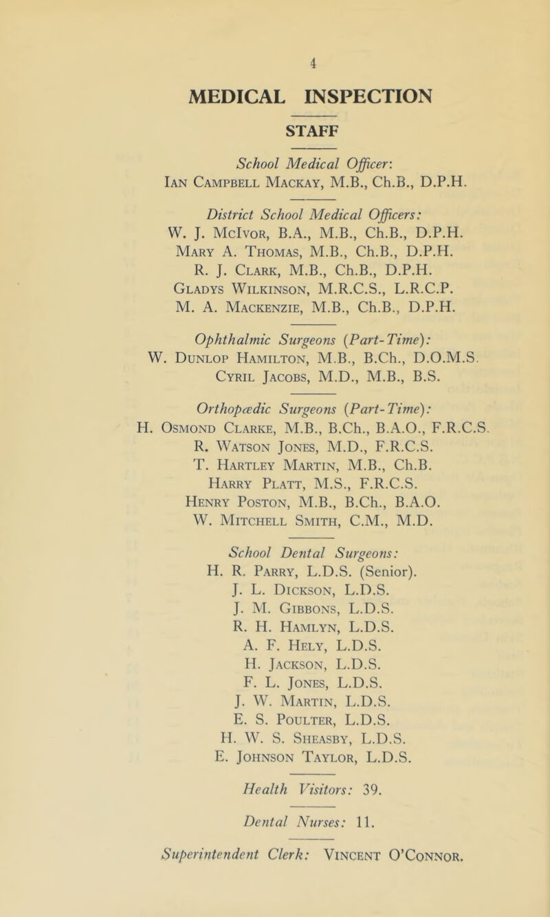 MEDICAL INSPECTION STAFF School Medical Officer: Ian Campbell Mackay, M.B., Ch.B., D.P.H. District School Medical Officers: W. J. McIvor, B.A., M.B., Ch.B., D.P.H. Mary A. Thomas, M.B., Ch.B., D.P.H. R. J. Clark, M.B., Ch.B., D.P.H. Gladys Wilkinson, M.R.C.S., L.R.C.P. M. A. Mackenzie, M.B., Ch.B., D.P.H. Ophthalmic Surgeons [Part-Time): W. Dunlop Hamilton, M.B., B.Ch., D.O.M.S. Cyril Jacobs, M.D., M.B., B.S. Orthopcedic Surgeons [Part-Time): H. Osmond Clarke, M.B., B.Ch., B.A.O., F.R.C.S. R. Watson Jones, M.D., F.R.C.S. T. Hartley Martin, M.B., Ch.B. Harry Platt, M.S., F.R.C.S. Henry Poston, M.B., B.Ch., B.A.O. W. Mitchell Smith, C.M., M.D. School Dental Surgeons: H. R. Parry, L.D.S. (Senior). J. L. Dickson, L.D.S. J. M. Gibbons, L.D.S. R. H. Hamlyn, L.D.S. A. F. Hely, L.D.S. H. Jackson, L.D.S. F. L. Jones, L.D.S. J. W. Martin, L.D.S. E. S. POULTER, L.D.S. H. W. S. SiiEASBY, L.D.S. E. Johnson Taylor, L.D.S. Health Visitors: 39. Dental Nurses: 11. Superintendent Clerk: Vincent O’Connor.