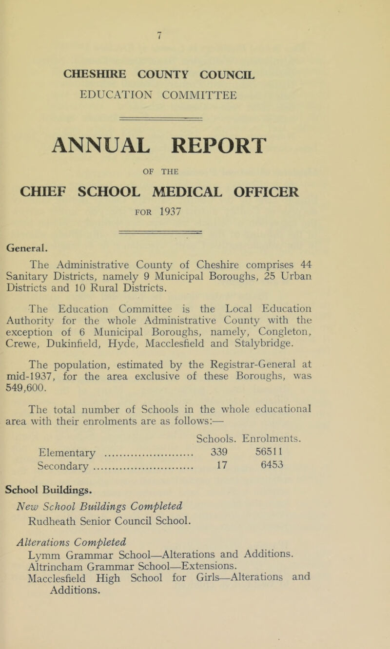 EDUCATION COMMITTEE ANNUAL REPORT OF THE CHIEF SCHOOL MEDICAL OFFICER FOR 1937 General. The Administrative County of Cheshire comprises 44 Sanitary Districts, namely 9 Municipal Boroughs, 25 Urban Districts and 10 Rural Districts. The Education Committee is the Local Education Authority for the whole Administrative County with the exception of 6 Municipal Boroughs, namely, Congleton, Crewe, Dukinfield, Hyde, Macclesfield and Stalybridge. The population, estimated by the Registrar-General at mid-1937, for the area exclusive of these Boroughs, was 549,600. The total number of Schools in the whole educational area with their enrolments are as follows:— Schools. Enrolments. Elementary 339 56511 Secondary 17 6453 School Buildings. New School Buildings Completed Rudheath Senior Council School. Alterations Completed Lymm Grammar School—Alterations and Additions. Altrincham Grammar School—Extensions. Macclesfield High School for Girls—Alterations and Additions.