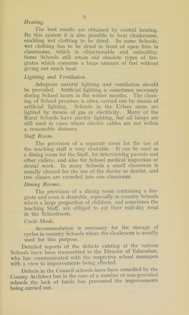 The best results are obtained b}^ central heating. By this system it is also possible to heat cloakrooms, enabling wet clothing to be dried. In some Schools, wet clothing has to be dried in front of open fires in classrooms, which is objectionable and unhealthy. Some Schools still retain old obsolete types of fire- grates which consume a large amount of fuel without giving out much heat. Lighting and Ventilation. Adequate natural lighting and ventilation should be provided. Artificial lighting is sometimes necessary during School hours in the winter months. The clean- ing of School premises is often carried out by means of artificial lighting. Schools in the Urban areas are lighted by means of gas or electricity. Many of the Rural Schools have electric lighting, but oil lamps are still used in cases where electric cables are not within a reasonable distance. Staff Room. The provision of a separate room for the use of the teaching staff is veiy^ desirable. It can be used as a dining room for the Staff, for interviewing parents and other callers, and also for School medical inspection or dental work. In many Schools a small classroom is usually cleared for the use of the doctor or dentist, and two classes are crowded into one classroom. Dining Rooms. The provision of a dining room containing a fire- grate and oven is desirable, especially in country Schools where a large proportion of children, and sometimes the teaching Staff, are obliged to eat their mid-day meal in the Schoolroom. Cycle Sheds. Accommodation is necessary for the storage of cycles in country Schools where the cloakroom is usually used for this purpose. Detailed reports of the defects existing at the various Schools have been transmitted to the Director of Education, who has communicated with the respective school managers with a view to improvements being effected. Defects in the Council schools have been remedied by the County Architect but in the case of a number of non-provided schools the lack of funds has prev’ented the improvements being carried out.