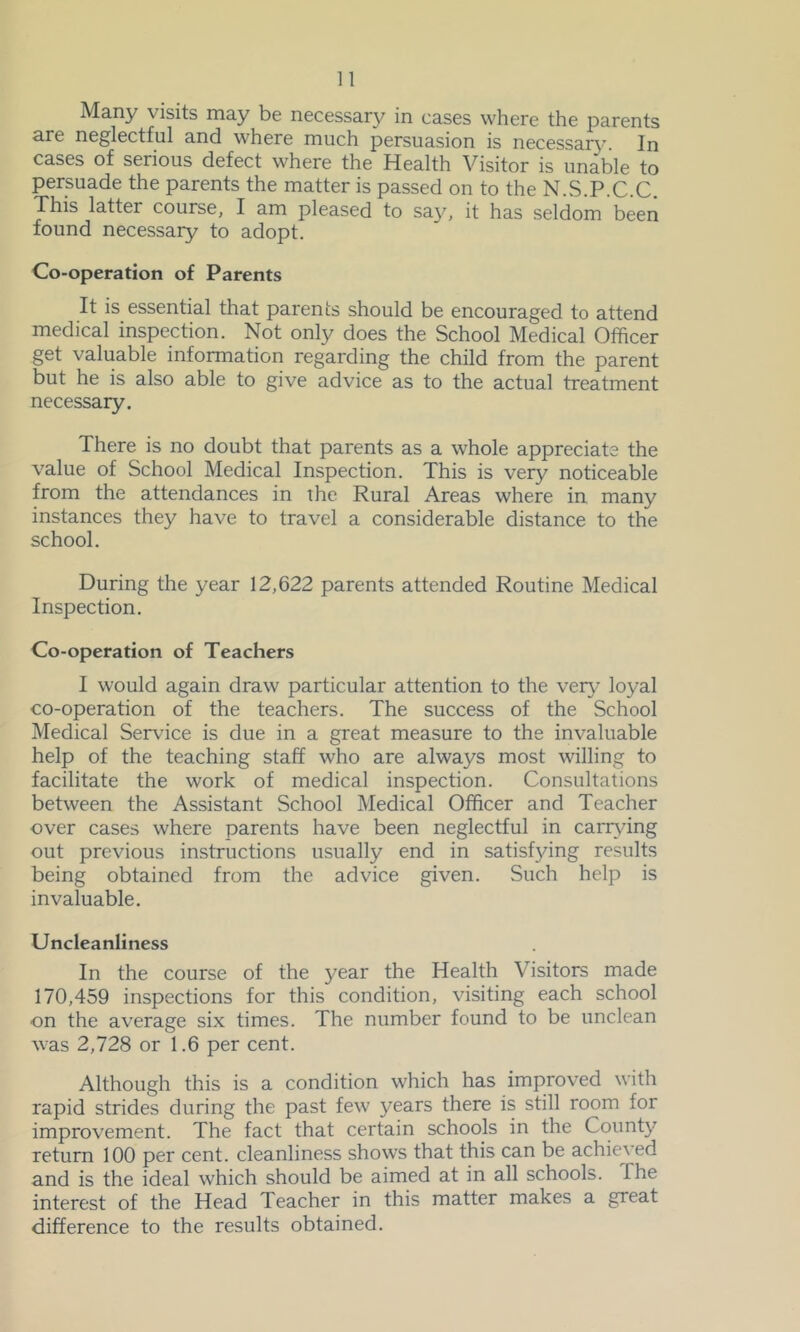 Many visits may be necessary in cases where the parents a.re neglectful and where much persuasion is necessar\’ In cases of serious defect where the Health Visitor is unable to persuade the parents the matter is passed on to the N.S.P.C.C. This latter course, I am pleased to say, it has seldom been found necessary to adopt. Co-operation of Parents It is essential that parents should be encouraged to attend medical inspection. Not only does the School Medical Officer get valuable information regarding the child from the parent but he is also able to give advice as to the actual treatment necessary. There is no doubt that parents as a whole appreciate the value of School Medical Inspection. This is very noticeable from the attendances in the Rural Areas where in many instances they have to travel a considerable distance to the school. During the year 12,622 parents attended Routine Medical Inspection. Co-operation of Teachers I would again draw particular attention to the ver}’ loyal co-operation of the teachers. The success of the School Medical Ser\uce is due in a great measure to the invaluable help of the teaching staff who are always most willing to facilitate the work of medical inspection. Consultations between the Assistant School Medical Officer and Teacher over cases where parents have been neglectful in carr\dng out previous instructions usually end in satisf3dng results being obtained from the advice given. Such help is invaluable. Uncleanliness In the course of the year the Health Visitors made 170,459 inspections for this condition, visiting each school on the average six times. The number found to be unclean was 2,728 or 1.6 per cent. Although this is a condition which has improved with rapid strides during the past few years there is still room for improvement. The fact that certain schools in the County return 100 per cent, cleanliness shows that this can be achieved and is the ideal which should be aimed at in all schools. The interest of the Head Teacher in this matter makes a great difference to the results obtained.