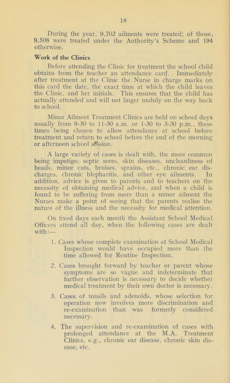 During the year, 9,702 ailments were treated; of those, 9,508 were treated under the Authority's Scheme and 194 otherwise. Work of the Clinics Before attending the Clinic for treatment the school child obtains from the teacher an attendance card. Immediately after treatment at the Clinic the Nurse in charge marks on this card the date, the exact time at which the child leaves the Clinic, and her initials. This ensures that the child has actually attended and will not linger unduly on the way back to school. iNIinor Ailment Treatment Clinics are held on school days usually from 9-30 to 11-30 a.m. or 1-30 to 3-30 p.m., these times being chosen to allow attendance at school before treatment and return to school before the end of the morning or afternoon school sS^sion. A large variety of cases is dealt with, the more common being impetigo, septic sores, skin diseases, uncleanliness of heads, minor cuts, bruises, sprains, etc., chronic ear dis- charges, chronic blepharitis, and other eye ailments. In addition, advice is given to parents and to teachers on the necessity of obtaining medical advice, and when a child is found to be suffering from more than a minor ailment the Nurses make a point of seeing that the parents realise the nature of the illness and the necessity for medical attention. On hxed days each month the Assistant School Medical Officers attend all day, when the following cases are dealt with:— 1. Cases whose complete examination at School Medical Inspection would have occupied more than the time allowed for Routine Inspection. 2. Cases brought forward by teacher or parent whose symptoms are so vague and indeterminate that further observation is necessary to decide whether medical treatment by their own doctor is necessary. 3. Cases of tonsils and adenoids, whose selection for operation now involves more discrimination and re-examination than was formerly considered necessary. 4. The supervision and re-examination of cases with prolonged attendance at the M.A. Treatment Clinics, e.g., chronic ear disease, chronic skin dis- ease, etc.