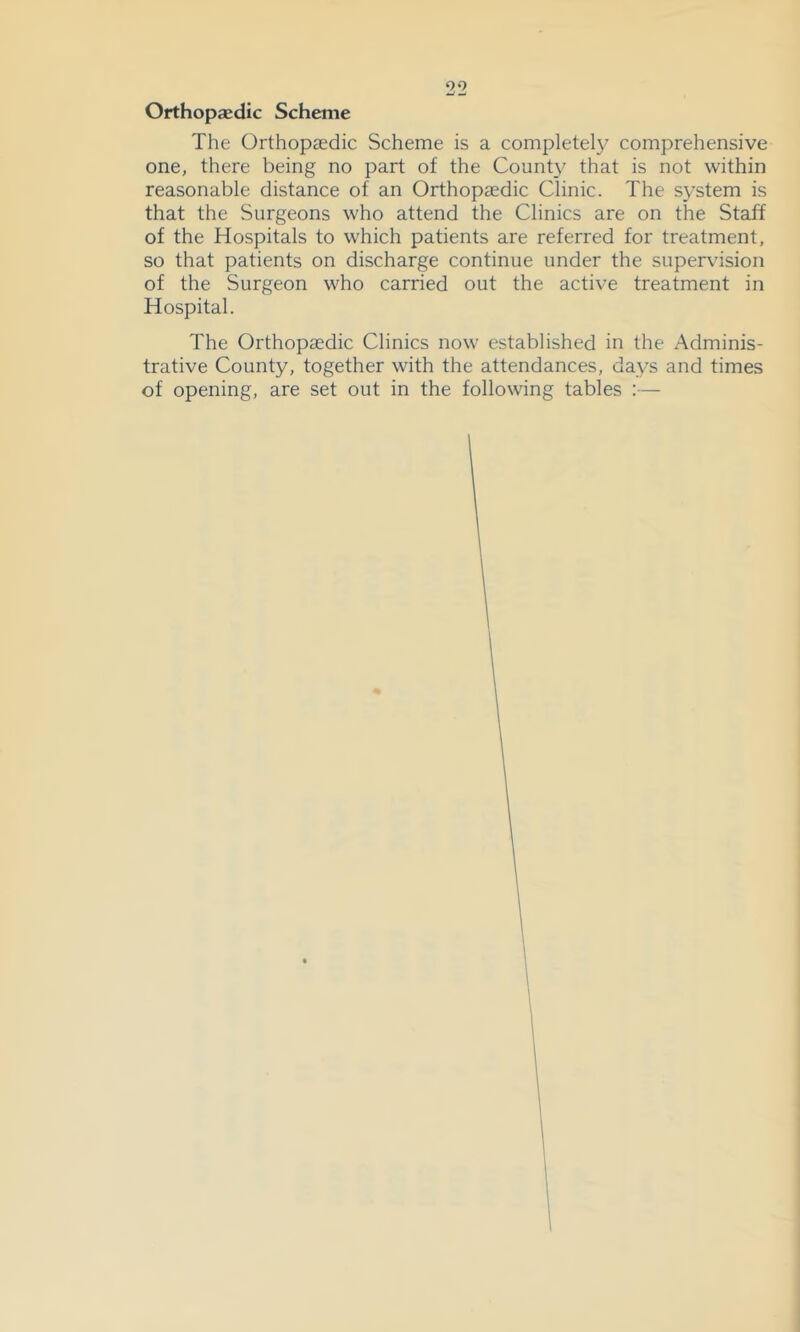 Orthopoedic Scheme The Orthopaedic Scheme is a completel}^ comprehensive one, there being no part of the Count}^ that is not within reasonable distance of an Orthopaedic Clinic. The s\^stem is that the Surgeons who attend the Clinics are on the Staff of the Hospitals to which patients are referred for treatment, so that patients on discharge continue under the supervision of the Surgeon who carried out the active treatment in Hospital. The Orthopaedic Clinics now established in the Adminis- trative County, together with the attendances, days and times of opening, are set out in the following tables :—