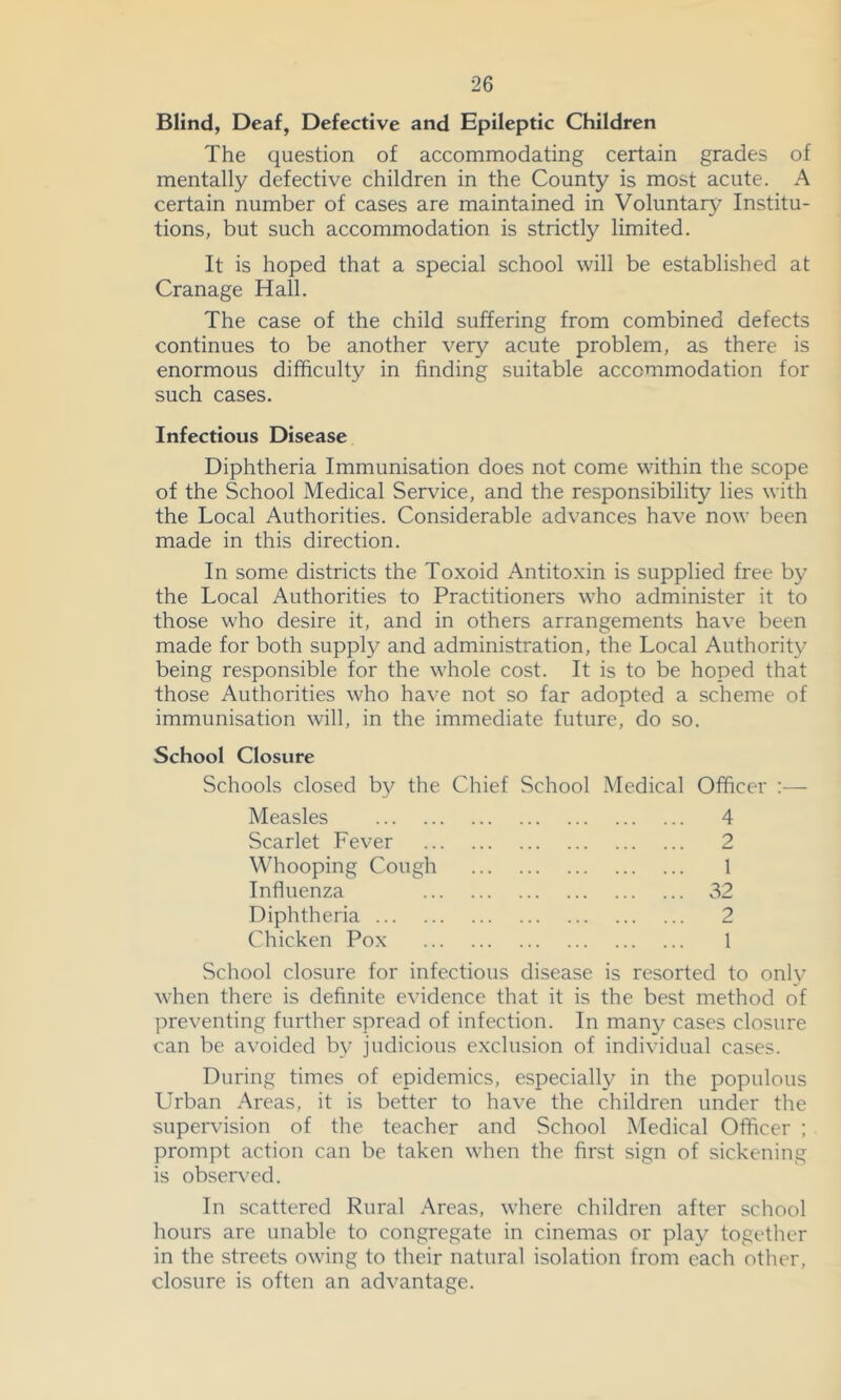 Blind, Deaf, Defective and Epileptic Children The question of accommodating certain grades of mentally defective children in the County is most acute. A certain number of cases are maintained in Voluntary Institu- tions, but such accommodation is strictly limited. It is hoped that a special school will be established at Cranage Hall. The case of the child suffering from combined defects continues to be another very acute problem, as there is enormous difficulty in finding suitable accommodation for such cases. Infectious Disease Diphtheria Immunisation does not come within the scope of the School Medical Service, and the responsibility lies with the Local Authorities. Considerable advances have now been made in this direction. In some districts the Toxoid Antitoxin is supplied free by the Local Authorities to Practitioners who administer it to those who desire it, and in others arrangements have been made for both supply and administration, the Local Authority being responsible for the whole cost. It is to be hoped that those Authorities who have not so far adopted a scheme of immunisation will, in the immediate future, do so. School Closure Schools closed by the Chief School Medical Officer ;— Measles 4 Scarlet Fever 2 Whooping Cough 1 Influenza 32 Diphtheria 2 Chicken Pox 1 School closure for infectious disease is resorted to only when there is definite evidence that it is the best method of preventing further spread of infection. In man3r cases closure can be avoided bv judicious exclusion of individual cases. During times of epidemics, especially in the populous Urban Areas, it is better to have the children under the supervision of the teacher and School Medical Officer ; prompt action can be taken when the first sign of sickening is observed. In scattered Rural Areas, where children after school hours are unable to congregate in cinemas or play together in the streets owing to their natural isolation from each other, closure is often an advantage.