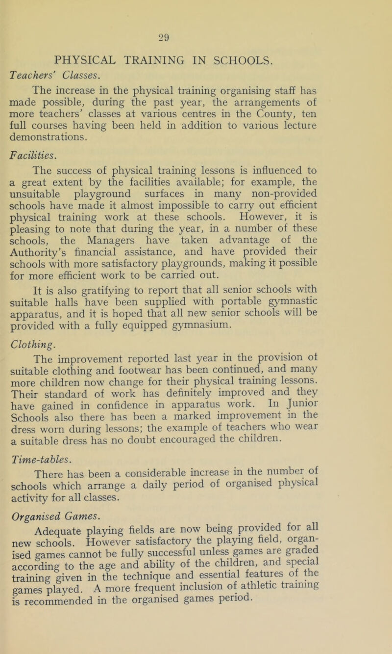 PHYSICAL TRAINING IN SCHOOLS. Teachers’ Classes. The increase in the physical training organising staff has made possible, during the past year, the arrangements of more teachers' classes at various centres in the County, ten full courses having been held in addition to various lecture demonstrations. Facilities. The success of physical training lessons is influenced to a great extent by the facilities available; for example, the unsuitable playground surfaces in many non-provided schools have made it almost impossible to carry out efficient physical training work at these schools. However, it is pleasing to note that during the year, in a number of these schools, the Managers have taken advantage of the Authority’s financial assistance, and have provided their schools with more satisfactory playgrounds, making it possible for more efficient work to be carried out. It is also gratifying to report that all senior schools with suitable halls have been supplied with portable gymiiastic apparatus, and it is hoped that all new senior schools will be provided with a fully equipped gymnasium. Clothing. The improvement reported last year in the provision of suitable clothing and footwear has been continued, and many more children now change for their physical training lessons. Their standard of work has definitely improved and they have gained in confidence in apparatus work. In Junior Schools also there has been a marked improvement in the dress worn during lessons; the example of teachers who wear a suitable dress has no doubt encouraged the children. Time-tables. There has been a considerable increase in the number of schools which arrange a daily period of organised physical activity for all classes. Organised Games. Adequate playing fields are now being provided for all new schools. However satisfactory the playing field, organ ised games cannot be fully successful unless games are graded according to the age and ability of the children, and special training given in the technique and essential features ot the games played. A more frequent inclusion of athletic training is recommended in the organised games period.