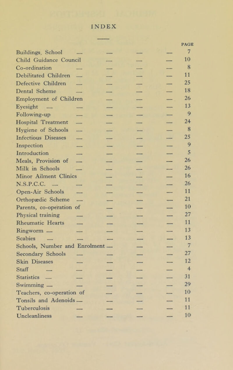 INDEX PAGB Buildings, School — — — — 7 Child Guidance Council — — — 10 Co-ordination — — — — 8 Debilitated Children — — — — 11 Defective Children — — — — 25 Dental Scheme — — — — 18 Employment of Children — — — 26 Eyesight — — — — — 13 Following-up — — — — 9 Hospital Treatment — — — — 24 Hygiene of Schools — — — — 8 Infectious Diseases — — — — 25 Inspection — — — — 9 Introduction — — — — 5 Meals, Provision of — — — — 26 Milk in Schools — — — — 26 Minor Ailment Clinics — — — 16 N.S.P.C.C. _ 26 Open-Air Schools — — — — 11 Orthopaedic Scheme — — — — 21 Parents, co-operation of — — — 10 Physical training — — — — 27 Rheumatic Hearts — — — — 11 Ringworm — — — — — 13 Scabies — — — — — 13 Schools, Number and Enrolment — — — 7 Secondary Schools — — — — 27 Skin Diseases — — — — 12 Staff _- — — — 4 Statistics — — — — — 31 Swimming — — — — — 29 Teachers, co-operation of — — — 10 Tonsils and Adenoids— — — — 11 Tuberculosis — — — — 11 Uncleanliness — — — — 10