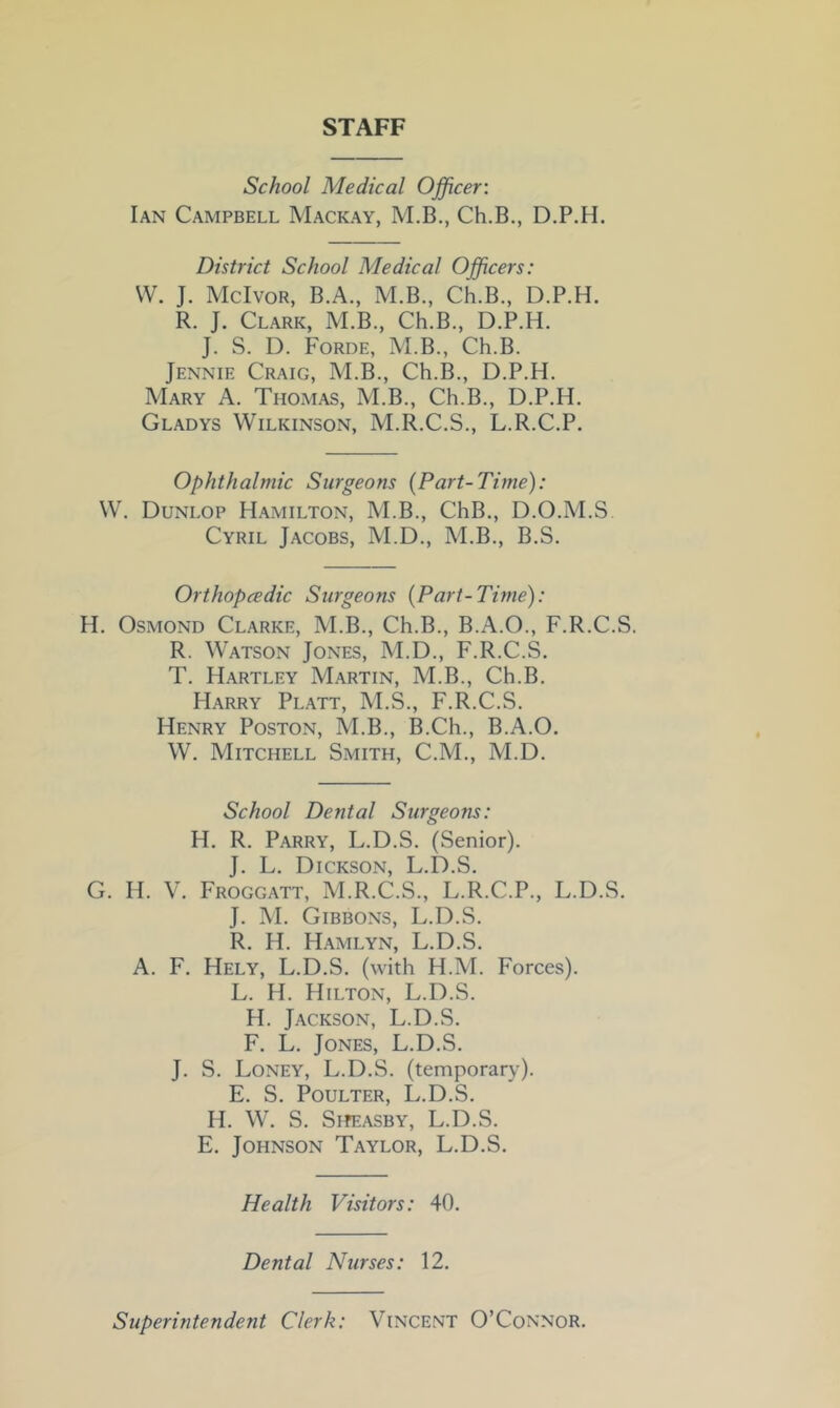 STAFF School Medical Officer: Ian Campbell Mackay, M.B., Ch.B., D.P.H. District School Medical Officers: W. J. McIvor, B.A., M.B., Ch.B., D.P.H. R. J. Clark, M.B., Ch.B., D.P.H. J. S. D. Forde, M.B., Ch.B. Jennie Craig, M.B., Ch.B., D.P.H. Mary A. Thomas, M.B., Ch.B., D.P.H. Gladys Wilkinson, M.R.C.S., L.R.C.P. Ophthalmic Surgeons (Part-Time): W. Dunlop Hamilton, M.B., ChB., D.O.M.S. Cyril Jacobs, M.D., M.B., B.S. Orthopcedic Surgeons (Part-Time): H. Osmond Clarke, M.B., Ch.B., B.A.O., F.R.C.S. R. Watson Jones, M.D., F.R.C.S. T. Hartley Martin, M.B., Ch.B. Harry Platt, M.S., F.R.C.S. Henry Poston, M.B., B.Ch., B.A.O. W. Mitchell Smith, C.M., M.D. School Dental Surgeons: H. R. Parry, L.D.S. (Senior). J. L. Dickson, L.D.S. G. H. V. Froggatt, M.R.C.S., L.R.C.P., L.D.S. J. M. Gibbons, L.D.S. R. H. Hamlyn, L.D.S. A. F. Hely, L.D.S. (with H.M. Forces). L. H. Hilton, L.D.S. H. Jackson, L.D.S. F. L. Jones, L.D.S. J. S. Loney, L.D.S. (temporary). E. S. POULTER, L.D.S. H. W. S. SifEASBY, L.D.S. E. Johnson Taylor, L.D.S. Health Visitors: 40. Dental Nurses: 12. Superintendent Clerk: Vincent O’Connor.