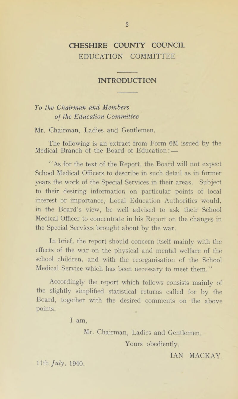 CHESHIRE COUNTY COUNCIL EDUCATION COMMITTEE INTRODUCTION To the Chairman and Members of the Education Committee Mr. Chairman, Ladies and Gentlemen, The following is an extract from Form 6M issued by the Medical Branch of the Board of Education: — “As for the text of the Report, the Board will not expect School Medical Officers to describe in such detail as in former years the work of the Special Services in their areas. Subject to their desiring information on particular points of local interest or importance. Local Education Authorities would, in the Board’s view, be well advised to ask their School Medical Officer to concentrate in his Report on the changes in the Special Services brought about by the war. In brief, the report should concern itself mainly with the effects of the war on the physical and mental welfare of the school children, and with the reorganisation of the School Medical Service which has been necessary to meet them.’’ Accordingly the report which follows consists mainly of the slightly simplified statistical returns called for by the Board, together with the desired comments on the above points. I am, Mr. Chairman, Ladies and Gentlemen, Yours obediently, IAN MACKAY. nth July, 1940.