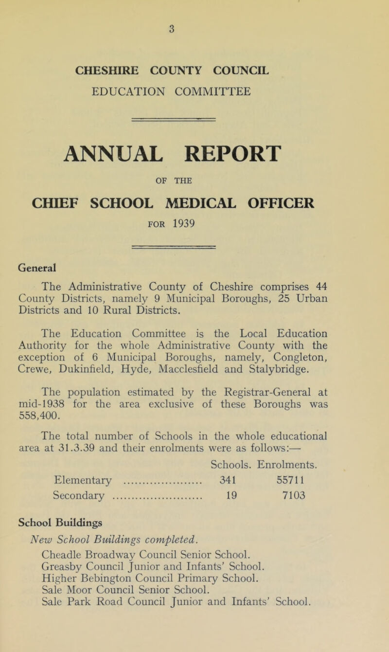 CHESHIRE COUNTY COUNCIL EDUCATION COMMITTEE ANNUAL REPORT OF THE CHIEF SCHOOL MEDICAL OFFICER FOR 1939 General The Administrative County of Cheshire comprises 44 County Districts, namely 9 Municipal Boroughs, 25 Urban Districts and 10 Rural Districts. The Education Committee is the Local Education Authority for the whole Administrative County with the exception of 6 Municipal Boroughs, namely, Congleton, Crewe, Dukinfield, Hyde, Macclesfield and Stalybridge, The population estimated by the Registrar-General at mid-1938 for the area exclusive of these Boroughs was 558,400. The total number of Schools in the whole educational area at 31.3.39 and their enrolments were as follows:— Schools. Enrolments. Elementary 341 55711 Secondary 19 7103 School Buildings New School Buildings completed. Cheadle Broadway Council Senior School. Greasby Council Junior and Infants’ School. Higher Bebington Council Primary School. Sale Moor Council Senior School. Sale Park Road Council Junior and Infants’ School.