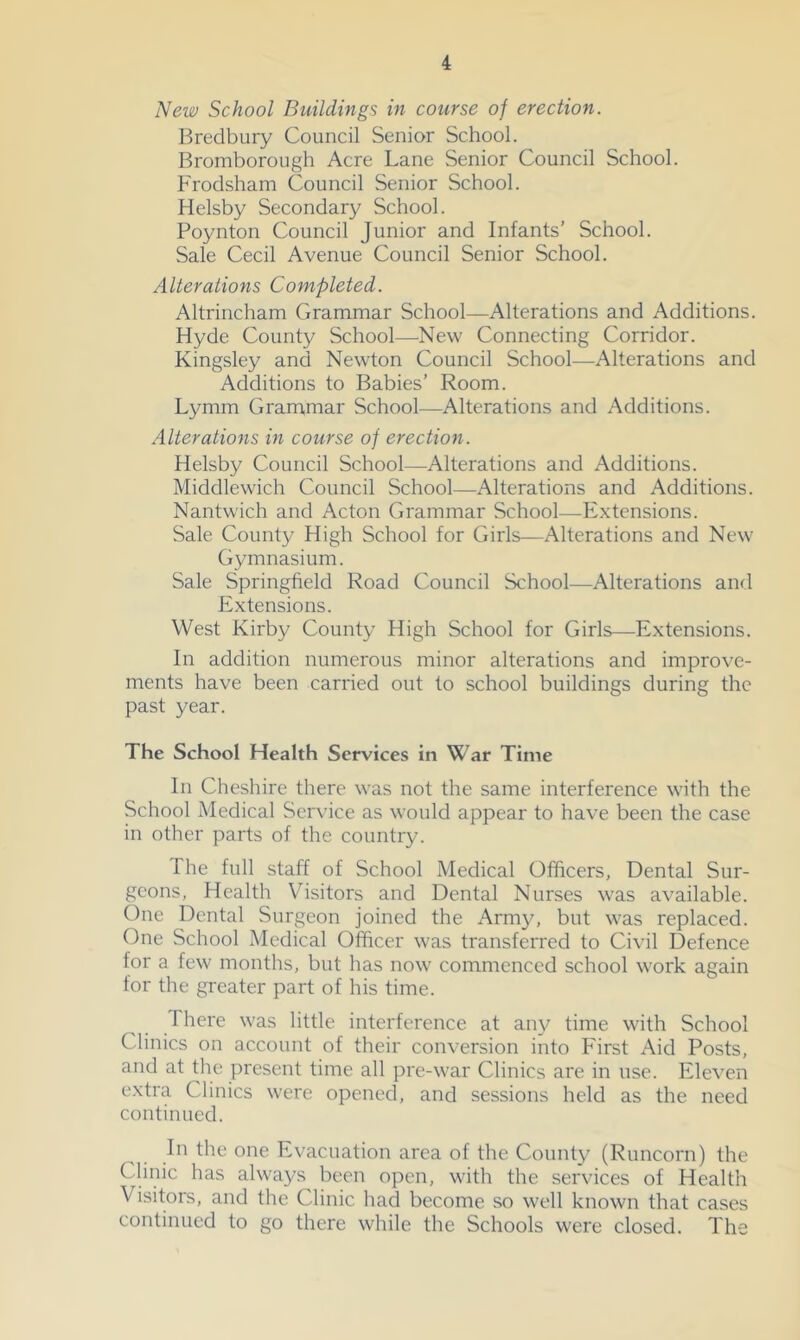 New School Buildings in course of erection. Bredbury Council Senior School. Bromborough Acre Lane Senior Council School. Frodsham Council Senior School. Helsby Secondary School. Boynton Council Junior and Infants’ School. Sale Cecil Avenue Council Senior School. Alterations Completed. Altrincham Grammar School—Alterations and Additions. Hyde County School—New Connecting Corridor. Kingsley and Newton Council School—Alterations and Additions to Babies’ Room. Lymm Grammar School—Alterations and Additions. Alterations in course of erection. Helsby Council School—Alterations and Additions. Middlewich Council School—Alterations and Additions. Nantwich and Acton Grammar School—Extensions. Sale County High School for Girls—Alterations and New Gymnasium. Sale Springfield Road Council School—Alterations and Extensions. West Kirby County High School for Girls—Extensions. In addition numerous minor alterations and improve- ments have been carried out to school buildings during the past year. The School Health Services in War Time In Cheshire there was not the same interference with the School Medical Service as would appear to have been the case in other parts of the country. The full staff of School Medical Officers, Dental Sur- geons, Health Visitors and Dental Nurses was available. One Dental Surgeon joined the Army, but was replaced. One School Medical Officer was transferred to Civil Defence for a few months, but has now commenced school work again for the greater part of his time. There was little interference at any time with School Clinics on account of their conversion into First Aid Posts, and at the present time all pre-war Clinics are in use. Eleven extra Clinics were opened, and sessions held as the need continued. Ill the one Evacuation area of the County (Runcorn) the Clinic has always been open, with the services of Health Visitors, and the Clinic had become so well known that cases continued to go there while the Schools were closed. The