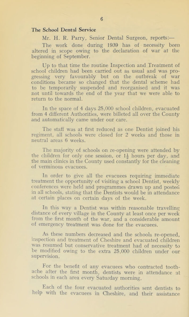 The School Dental Service Mr. H. R. Parry, Senior Dental Surgeon, reports;— The work done during 1939 has of necessity been altered in scope owing to the declaration of war at the beginning of September. Up to that time the routine Inspection and Treatment of school children had been carried out as usual and was pro- gressing very favourably but on the outbreak of war conditions became so changed that the dental scheme had to be temporarily suspended and reorganised and it was not until towards the end of the year that we were able to return to the normal. In the space of 4 days 25,000 school children, evacuated from 4 different Authorities, were billeted all over the County and automatically came under our care. The staff was at first reduced as one Dentist joined his regiment, all schools were closed for 2 weeks and those in neutral areas 6 weeks. The majority of schools on re-opening were attended by the children for only one session, or hours per da}^ and the main clinics in the County used constantly for the cleaning of verminous evacuees. In order to give all the evacuees requiring immediate treatment the opportunity of visiting a school Dentist, weekly conferences were held and programmes drawn up and posted in all schools, stating that the Dentists would be in attendance at certain places on certain days of the week. In this way a Dentist was within reasonable travelling distance of every village in the County at least once per week from the first month of the war, and' a considerable amount of emergency treatment was done for the evacuees. As these numbers decreased and the schools re-opened, inspection and treatment of Cheshire and evacuated children was resumed but conservative treatment had of necessity to be modified owing to the extra 25,000 children under our supervision. For the benefit of any evacuees who contracted tooth- ache after the first month, dentists were in attendance at schools in each area eveiy? Saturday morning. Each of the four evacuated authorities sent dentists to help with the evacuees in Cheshire, and their assistance