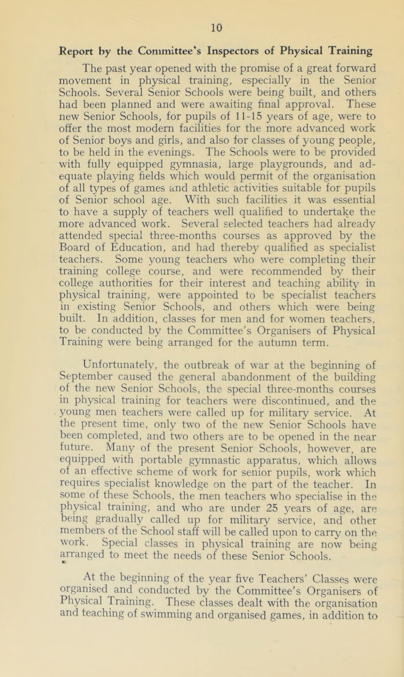 Report by the Committee’s Inspectors of Physical Training The past year opened with the promise of a great forward movement in physical training, especially in the Senior Schools. Several Senior Schools were being built, and others had been planned and were awaiting final approval. These new Senior Schools, for pupils of 11-15 years of age, were to offer the most modern facilities for the more advanced work of Senior boys and girls, and also for classes of young people, to be held in the evenings. The Schools were to be provided with fully equipped gymnasia, large playgrounds, and ad- equate playing fields which would permit of the organisation of all types of games and athletic activities suitable for pupils of Senior school age. With such facilities it was essential to have a supply of teachers well qualified to undertake the more advanced work. Several selected teachers had already attended special thi'ee-months courses as approved by the Board of Education, and had thereb}’ qualified as specialist teachers. Some young teachers who were completing their training college course, and were recommended by their college authorities for their interest and teaching ability in physical training, were appointed to be specialist teachers in existing Senior Schools, and others which were being built. In addition, classes for men and for women teachers, to be conducted by the Committee’s Organisers of Physical Training were being arranged for the autumn term. Unfortunately, the outbreak of war at the beginning of September caused the general abandonment of the building of the new Senior Schools, the special three-months courses in physical training for teachers were discontinued, and the young men teachers were called up for military service. At the present time, only two of the new Senior Schools have been completed, and two others are to be opened in the near future. Many of the present Senior Schools, however, are equipped with portable gymnastic apparatus, which allows of an effective scheme of work for senior pupils, work which requires specialist knowledge on the part of the teacher. In some of these Schools, the men teachers who specialise in the physical training, and who are under 25 years of age, are being gradually called up for military service, and other members of the School staff will be called upon to cariy^ on the work. Special classes in physical training are now being arranged to meet the needs of these Senior Schools. ft. At the beginning of the year five Teachers' Classes were organised and conducted by the Committee’s Organisers of Physical Training. These classes dealt with the organisation and teaching of swimming and organised games, in addition to