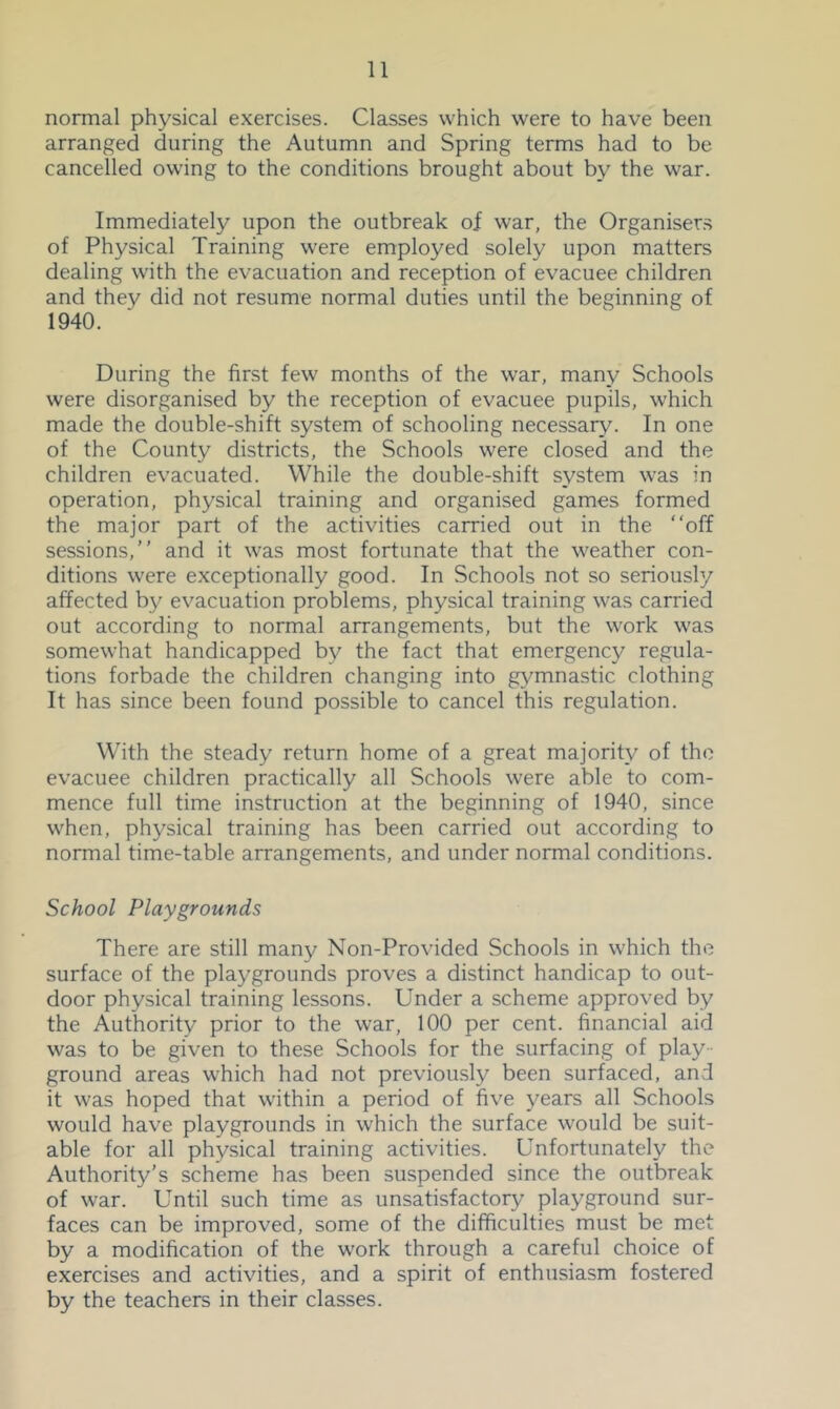 normal physical exercises. Classes which were to have been arranged during the Autumn and Spring terms had to be cancelled owning to the conditions brought about by the war. Immediately upon the outbreak of war, the Organiser.s of Physical Training were employed solely upon matters dealing with the evacuation and reception of evacuee children and they did not resume normal duties until the beginning of 1940. During the first few months of the war, many Schools were disorganised by the reception of evacuee pupils, which made the double-shift system of schooling necessary. In one of the County districts, the Schools were closed and the children evacuated. While the double-shift system was in operation, physical training and organised games formed the major part of the activities carried out in the “off sessions,’’ and it was most fortunate that the weather con- ditions were exceptionally good. In Schools not so seriously affected by evacuation problems, physical training was carried out according to normal arrangements, but the work was somewhat handicapped by the fact that emergency regula- tions forbade the children changing into gymnastic clothing It has since been found possible to cancel this regulation. With the steady return home of a great majority of the evacuee children practically all Schools were able to com- mence full time instruction at the beginning of 1940, since when, physical training has been carried out according to normal time-table arrangements, and under normal conditions. School Playgrounds There are still many Non-Provided Schools in which the surface of the playgrounds proves a distinct handicap to out- door physical training lessons. Under a scheme approved by the Authority prior to the war, 100 per cent, financial aid was to be given to these Schools for the surfacing of play ground areas which had not previously been surfaced, and it was hoped that within a period of five years all Schools would have playgrounds in which the surface would be suit- able for all physical training activities. Unfortunately the Authority’s scheme has been suspended since the outbreak of war. Until such time as unsatisfactory playground sur- faces can be improved, some of the difficulties must be met by a modification of the work through a careful choice of exercises and activities, and a spirit of enthusiasm fostered by the teachers in their classes.