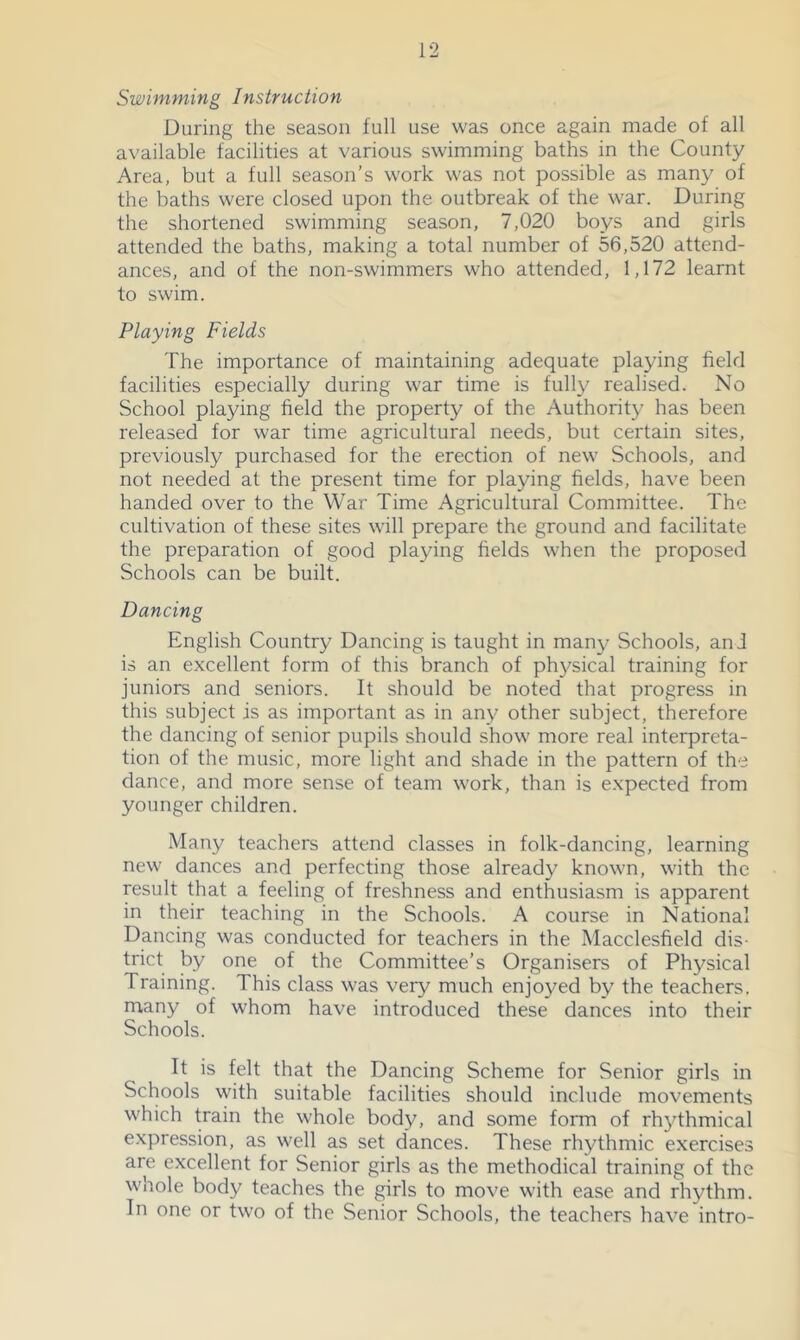 Swimming Instruction During the season full use was once again made of all available facilifies at various swimming baths in the County Area, but a full season’s work was not possible as many of the baths were closed upon the outbreak of the war. During the shortened swimming season, 7,020 boys and girls attended the baths, making a total number of 56,520 attend- ances, and of the non-swimmers who attended, 1,172 learnt to swim. Playing Fields The importance of maintaining adequate playing field facilities especially during war time is fully realised. No School playing field the property of the Authority has been released for war time agricultural needs, but certain sites, previously purchased for the erection of new Schools, and not needed at the present time for playing fields, have been handed over to the War Time Agricultural Committee. The cultivation of these sites will prepare the ground and facilitate the preparation of good playing fields when the proposed Schools can be built. Dancing English Country Dancing is taught in many Schools, and is an excellent form of this branch of physical training for juniors and seniors. It should be noted that progress in this subject is as important as in any other subject, therefore the dancing of senior pupils should show more real interpreta- tion of the music, more light and shade in the pattern of the dance, and more sense of team work, than is expected from younger children. Many teachers attend classes in folk-dancing, learning new dances and perfecting those already known, with the result that a feeling of freshness and enfhusiasm is apparent in their teaching in the Schools. A course in National Dancing was conducted for teachers in the Macclesfield dis- trict by one of the Committee’s Organisers of Physical Training. This class was very much enjoyed by the teachers, many of whom have introduced these dances into their Schools. It is felt that the Dancing Scheme for Senior girls in Schools with suitable facilities should include movements which train the whole body, and some form of rhythmical expression, as well as set dances. These rhythmic exercises are excellent for Senior girls as the methodical training of the whole body teaches the girls to move with ease and rhythm. In one or two of the Senior Schools, the teachers have intro-