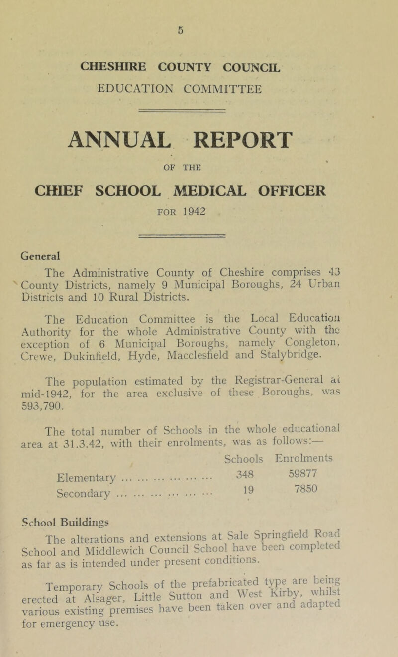 CHESHIRE COUNTY COUNCIL EDUCATION COMMITTEE ANNUAL REPORT OF THE CHIEF SCHOOL MEDICAL OFFICER FOR 1942 General The Administrative County of Cheshire comprises 43 ' County Districts, namely 9 Municipal Boroughs, 24 Urban Districts and 10 Rural Districts. The Education Committee is the Local Education .A^uthorit}’ for the whole Administrative County with the exception of 6 Municipal Boroughs, namely Congleton, Crewe, Dukinheld, Hyde, Macclesfield and Stalybridge. The population estimated by the Registrar-General at mid-1942, for the area exclusive of these Boroughs, was 593,790. The total number of Schools in the whole educational area at 31.3.42, with their enrolments, was as follows:— Schools Enrolments Elementary Secondary 348 59877 19 7850 School Buildings The alterations and extensions at Sale Springfield Road School and Middlewich Council School have been completed as far as is intended under present conditions. Temporary Schools of the Prefabricated type are erected at Alsager, Little Sutton and W est Kirb}-, \\ hilst Various existing premises have been taken over and adapted for emergency use.