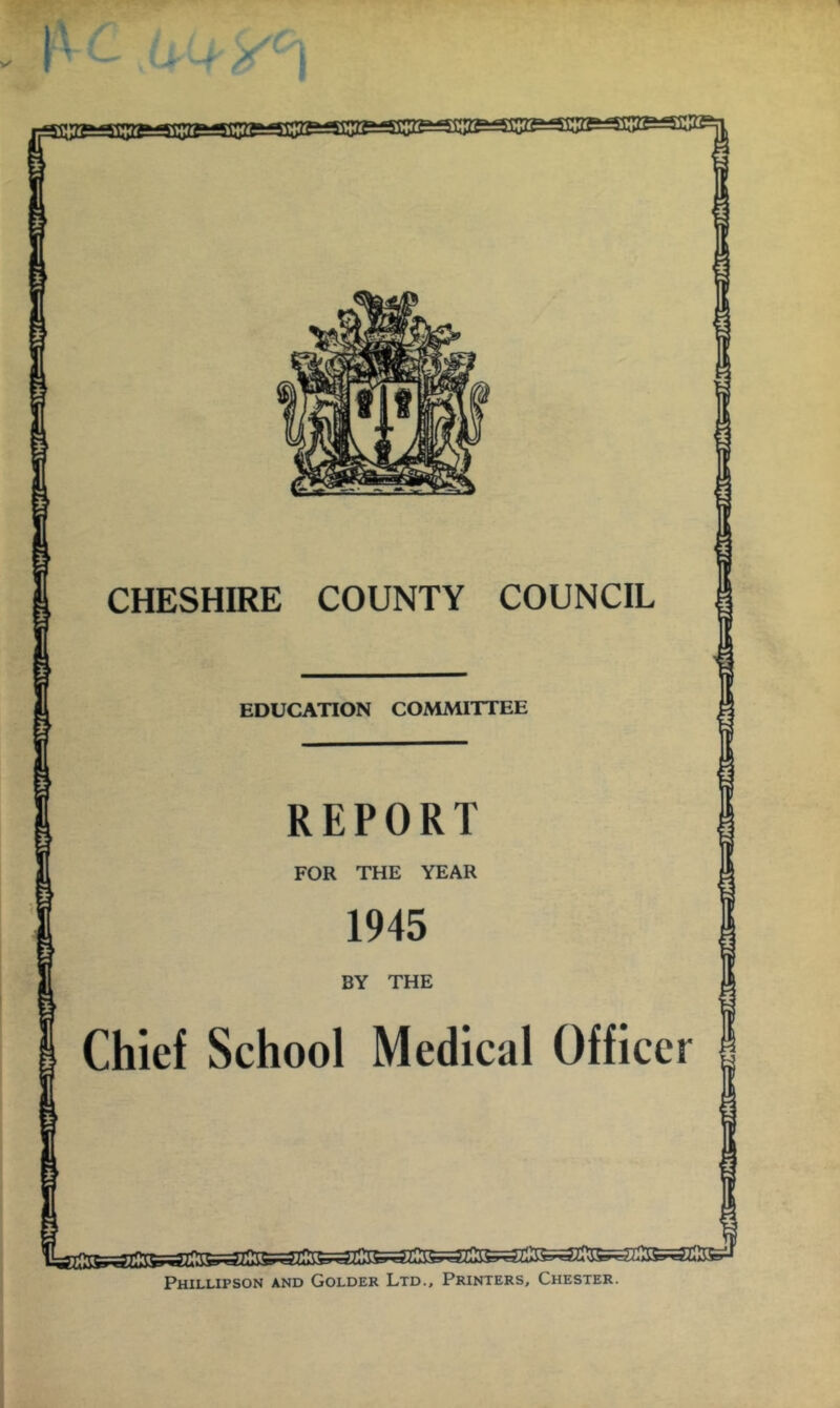 1t5ie.JiiaBL4SP!gg^^ 'Sipp 'TO 1^ jr ■* CHESHIRE COUNTY COUNCIL EDUCATION COMMITTEE REPORT FOR THE YEAR 1945 BY THE Chief School Medical Officer Phillipson and Colder Ltd., Printers, Chester. *