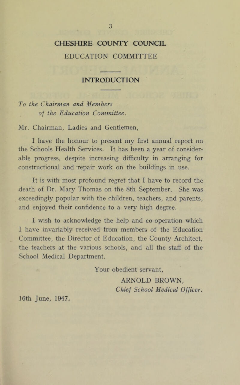 CHESHIRE COUNTY COUNCIL EDUCATION COMMITTEE INTRODUCTION To the Chairman and Members of the Education Committee. Mr. Chairman, Ladies and Gentlemen, I have the honour to present my first annual report on the Schools Health Services. It has been a year of consider- able progress, despite increasing difficulty in arranging for constructional and repair work on the buildings in use. It is with most profound regret that I have to record the death of Dr. Mary Thomas on the 8th September. She was exceedingly popular with the children, teachers, and parents, and enjoyed their confidence to a very high degree. I wish to acknowledge the help and co-operation which 1 have invariably received from members of the Education Committee, the Director of Education, the County Architect, the teachers at the various schools, and all the staff of the School Medical Department. Your obedient servant, ARNOLD BROWN, Chief School Medical Officer. 16th June, 1947.