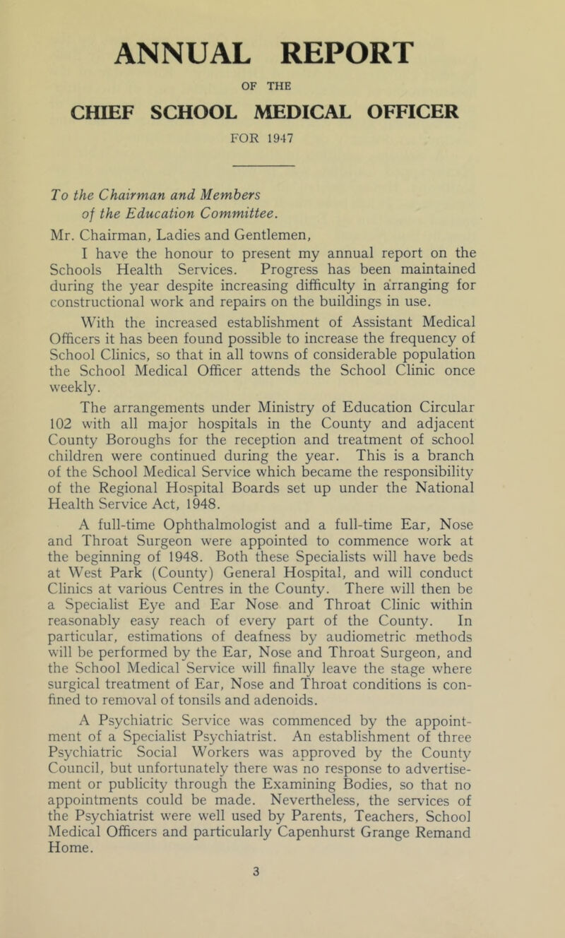 ANNUAL REPORT OF THE CHIEF SCHOOL MEDICAL OFFICER FOR 1947 To the Chairman and Members of the Education Committee. Mr. Chairman, Ladies and Gentlemen, I have the honour to present my annual report on the Schools Health Services. Progress has been maintained during the year despite increasing difficulty in arranging for constructional work and repairs on the buildings in use. With the increased establishment of Assistant Medical Officers it has been found possible to increase the frequency of School Clinics, so that in all towns of considerable population the School Medical Officer attends the School Clinic once weekly. The arrangements under Ministry of Education Circular 102 with all major hospitals in the County and adjacent County Boroughs for the reception and treatment of school children were continued during the year. This is a branch of the School Medical Service which became the responsibility of the Regional Hospital Boards set up under the National Health Service Act, 1948. A full-time Ophthalmologist and a full-time Ear, Nose and Throat Surgeon were appointed to commence work at the beginning of 1948. Both these Specialists will have beds at West Park (County) General Hospital, and will conduct Clinics at various Centres in the County. There will then be a Specialist Eye and Ear Nose and Throat Clinic within reasonably easy reach of every part of the County. In particular, estimations of deafness by audiometric methods will be performed by the Ear, Nose and Throat Surgeon, and the School Medical Service will finally leave the stage where surgical treatment of Ear, Nose and Throat conditions is con- fined to removal of tonsils and adenoids. A Psychiatric Service was commenced by the appoint- ment of a Specialist Psychiatrist. An establishment of three Psychiatric Social Workers was approved by the County Council, but unfortunately there was no response to advertise- ment or publicity through the Examining Bodies, so that no appointments could be made. Nevertheless, the services of the Psychiatrist were well used by Parents, Teachers, School Medical Officers and particularly Capenhurst Grange Remand Home.