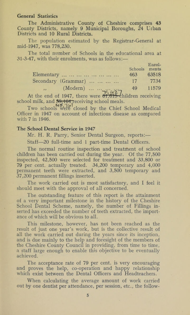 General Statistics The Administrative County of Cheshire comprises 43 County Districts, namely 9 Municipal Boroughs, 24 Urban Districts and 10 Rural Districts. The population estimated by the Registrar-General at mid-1947, was 778,230. The total number of Schools in the educational area at 31-3-47, with their enrolments, was as follows:— Enrol- Schools ments Elementary 463 63518 Secondary (Grammar) 17 7734 ,, (Modern) 49 11579 At the end of 1947, there were 01,^5 Children receiving school milk, and 104^eceiving school meals. Two schools^w’^r^ closed by the Chief School Medical Officer in 1947 on account of infectious disease as compared with 7 in 1946. The School Dental Service in 1947 Mr. H. R. Parry, Senior Dental Surgeon, reports:— Staff—20 full-time and 1 part-time Dental Officers. The normal routine inspection and treatment of school children has been carried out during the year. Of the 77,500 inspected, 42,500 were selected for treatment and 33,8(X) or 79 per cent, actually treated. 34,200 temporary and 4,000 permanent teeth were extracted, and 3,500 temporary and 37,200 permanent fillings inserted. The work carried out is most satisfactory, and I feel it should meet with the approval of all concerned. The outstanding feature of this report is the attainment of a very important milestone in the history of the Cheshire School Dental Scheme, namely, the number of Fillings in- serted has exceeded the number of teeth extracted, the import- ance of which will be obvious to all. This milestone, however, has not been reached as the result of just one year’s work, but is the collective result of all the work carried out during the years since its inception, and is due mainly to the help and foresight of the members of the Cheshire County Council in providing, from time to time, a staff large enough to enable this objective to be eventually achieved. The acceptance rate of 79 per cent, is very encouraging and proves the help, co-operation and happy relationship which exist between the Dental Officers and Headteachers. When calculating the average amount of work carried out by one dentist per attendance, per session, etc., the follow-