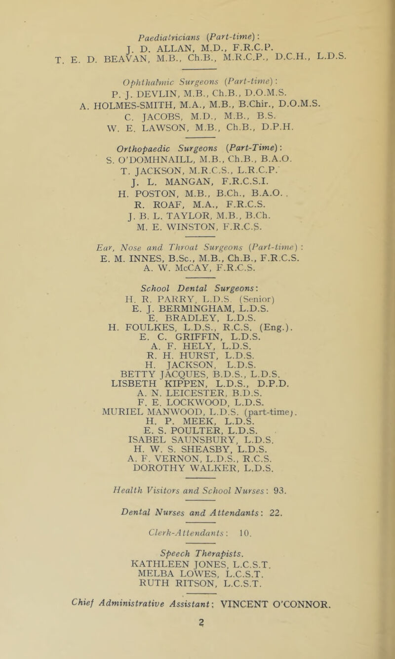 Paediatricians {Part-time): T. D. ALLAN, M.D.. F.R.C.F. T. E. D. BEAVAN, M.B., Ch.B., M.K.C.P., D.C.H., L.D.S. Ophthalmic Surgeons {Part-time) : P. J. DEVLIN, M.B., Ch.B., D.O.M.S. A. HOLMES-SMITH, M.A., M.B., B.Chir., D.O.M.S. C. JACOBS, M.D., M.B., B.S. W. E. LAWSON, M.B., Ch.B., D.P.H. Orthopaedic Surgeons {Part-Time): S. O’DOMHNAILL, M.B., Ch.B., B.A.O. T. JACKSON, M.R.C.S., L.R.C.P. J. L. MANGAN, F.R.C.S.I. H. POSTON, M.B., B.Ch., B.A.O. . R. ROAF, M.A., F.R.C.S. J. B. L. TAYLOR, M.B., B.Ch. M. E. WINSTON, F.R.C.S. Ear, Nose and Throat Surgeons {Part-time) : E. M. INNES, B.Sc., M.B., Ch.B., F.R.C.S. A. W. McCAY, F.R.C.S. School Dental Surgeons: II. R. PARRY, L.D.S. (Senior) E. J. BERMINGHAM, L.D.S. E. BRADLEY, L.D.S. H. FOULKES, L.D.S., R.C.S. (Eng.). E. C. GRIFFIN, L.D.S. A. F. HELY, L.D.S. R. H. HURST, L.D.S. H. JACKSON, L.D.S. BETTY JACQUES, B.D.S., L.D.S. LISBETH KIPPEN, L.D.S., D.P.D. A. N. LEICESTER, B.D.S. F. E. LOCKWOOD, L.D.S. MURIEL MANWOOD, L.D.S. (part-time;. H. P. MEEK, L.D.S. E. S. POULTER, L.D.S. ISABEL SAUNSBURY, L.D.S. H. W. S. SHEASBY, L.D.S. A. F. VERNON, L.D.S., R.C.S. DOROTHY WALKER, L.D.S. Health Visitors and School Nurses: 93. Dental Nurses and Attendants: 22. Clerk-Attendants: 10. Speech Therapists. KATHLEEN JONES. L.C.S.T MELBA LOWES, L.C.S.T. RUTH RITSON, L.C.S.T. Chief Administrative Assistant; VINCENT O’CONNOR. 2 \