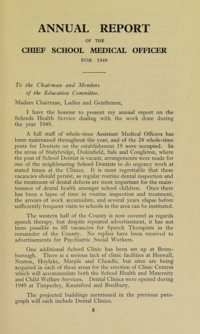 ANNUAL REPORT OF THE CHIEF SCHOOL MEDICAL OFFICER FOR 1949 To the Chairman and Members of the Education Committee. Madam Chairman, Ladies and Gentlemen, I have the honour to present my annual report on the Schools Health Service dealing with the work done during the year 1949. A full staff of whole-time Assistant Medical Officers has been maintained throughout the year, and of the 24 whole-time posts for Dentists on the establishment 19 were occupied. In the areas of Stalybridge, Dukinfield, Sale and Congleton, where the post of School Dentist is vacant, arrangements were made for one of the neighbouring School Dentists to do urgency work at stated times at the Clinics. It is most regrettable that these vacancies should persist, as regular routine dental inspection and the treatment of dental defects are most important for the main- tenance of dental health amongst school children. Once there has been a lapse of time in routine inspection and treatment, the arrears of work accumulate, and several years elapse before sufficiently frequent visits to schools in the area can be instituted. The western half of the County is now covered as regards speech therapy, but despite repeated advertisement, it has not been possible to fill vacancies for Speech Therapists in the remainder of the County. No replies have been received to advertisements for Psychiatric Social Workers. One additional School Clinic has been set up at Brom- borough. There is a serious lack of clinic facilities at Heswall, Neston, Hoylake, Marple and Cheadle, but sites are being acquired in each of these areas for the erection of Clinic Centres which will accommodate both the School Health and Maternity and Child Welfare Services. Dental Clinics were opened during 1949 at Timperley, Knutsford and Bredbury. The projected buildings mentioned in the previous para- graph will each include Dental Clinics.