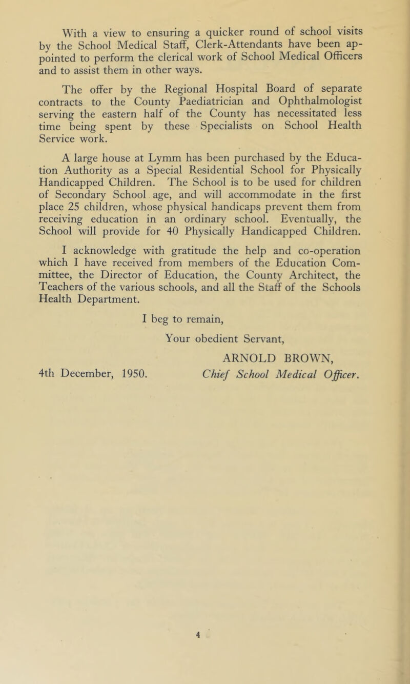 With a view to ensuring a quicker round of school visits by the School Medical Staff, Clerk-Attendants have been ap- pointed to perform the clerical work of School Medical Officers and to assist them in other ways. The offer by the Regional Hospital Board of separate contracts to the County Paediatrician and Ophthalmologist serving the eastern half of the County has necessitated less time being spent by these Specialists on School Health Service work. A large house at Lymm has been purchased by the Educa- tion Authority as a Special Residential School for Physically Handicapped Children. The School is to be used for children of Secondary School age, and will accommodate in the first place 25 children, whose physical handicaps prevent them from receiving education in an ordinary school. Eventually, the School will provide for 40 Physically Handicapped Children. I acknowledge with gratitude the help and co-operation which I have received from members of the Education Com- mittee, the Director of Education, the County Architect, the Teachers of the various schools, and all the Staff of the Schools Health Department. I beg to remain. Your obedient Serv'ant, ARNOLD BROWN, 4th December, 1950. Chief School Medical Officer.