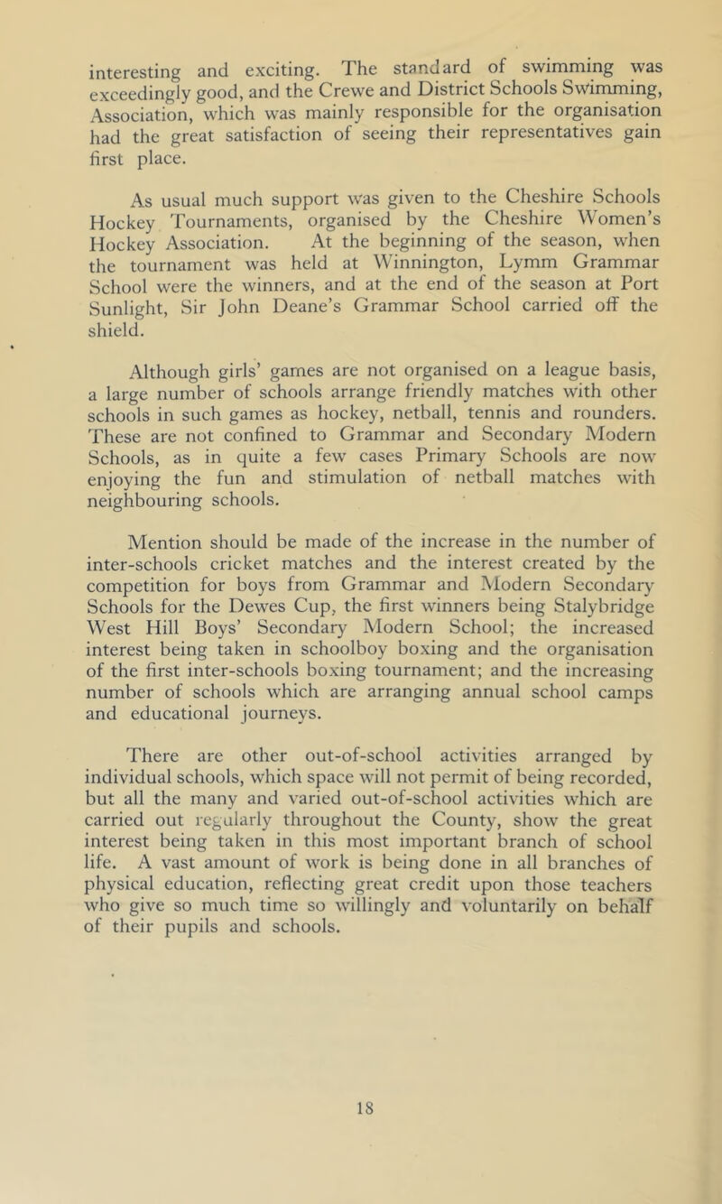 interesting and exciting. The standard of swimming was exceedingly good, and the Crewe and District Schools Swimming, Association, which was mainly responsible for the organisation had the great satisfaction of seeing their representatives gain first place. As usual much support was given to the Cheshire Schools Hockey Tournaments, organised by the Cheshire Women’s Hockey Association. At the beginning of the season, when the tournament was held at Winnington, Lymm Grammar School were the winners, and at the end of the season at Port Sunlight, Sir John Deane’s Grammar School carried off the shield. Although girls’ games are not organised on a league basis, a large number of schools arrange friendly matches with other schools in such games as hockey, netball, tennis and rounders. These are not confined to Grammar and Secondary Modern Schools, as in quite a few cases Primary Schools are now enjoying the fun and stimulation of netball matches with neighbouring schools. Mention should be made of the increase in the number of inter-schools cricket matches and the interest created by the competition for boys from Grammar and Modern Secondary Schools for the Dewes Cup, the first w'inners being Stalybridge West Hill Boys’ Secondary Modern School; the increased interest being taken in schoolboy boxing and the organisation of the first inter-schools boxing tournament; and the increasing number of schools which are arranging annual school camps and educational journeys. There are other out-of-school activities arranged by individual schools, which space will not permit of being recorded, but all the many and varied out-of-school activities which are carried out regularly throughout the County, show the great interest being taken in this most important branch of school life. A vast amount of work is being done in all branches of physical education, reflecting great credit upon those teachers who give so much time so willingly and voluntarily on behalf of their pupils and schools.