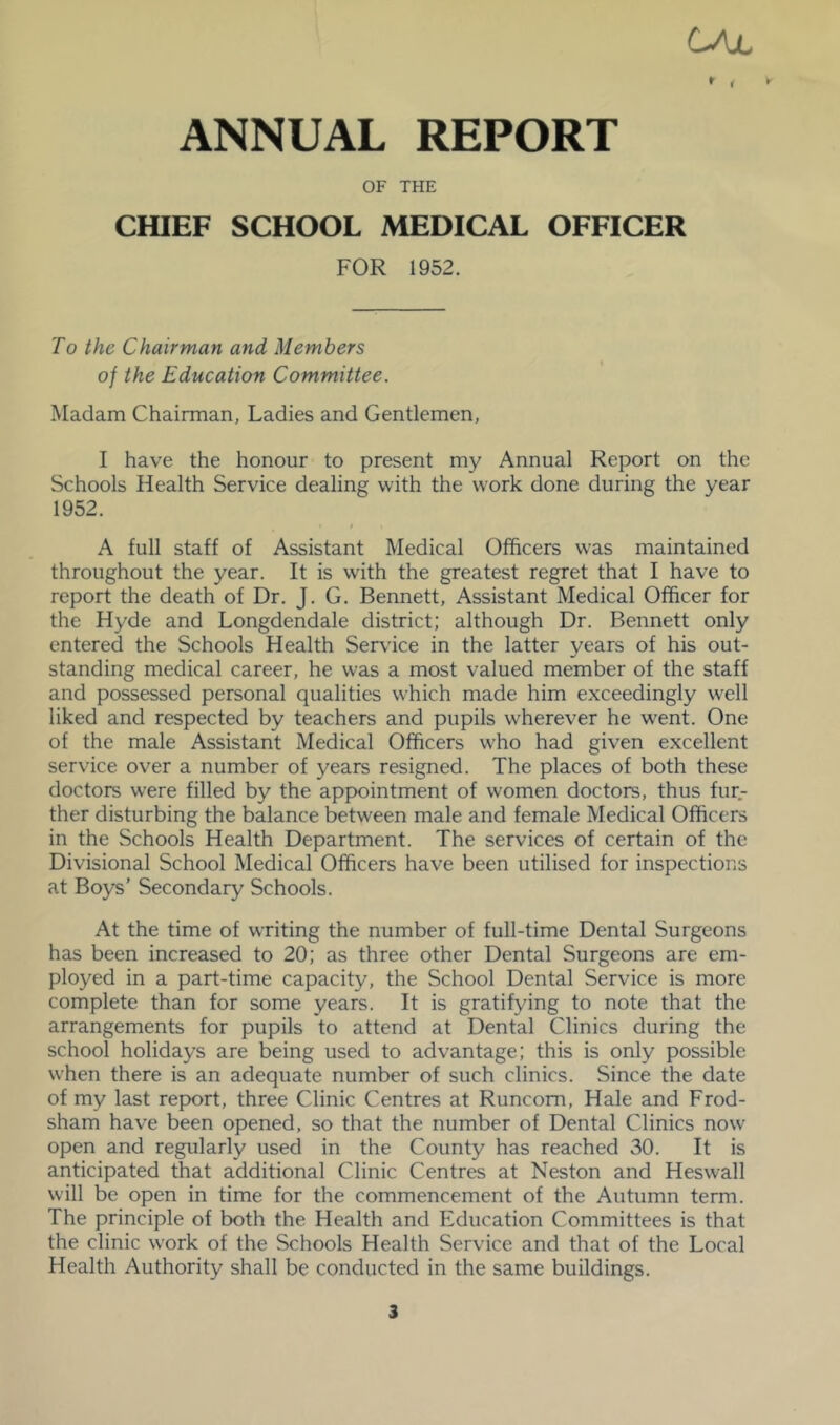 CAjl ANNUAL REPORT OF THE CfflEF SCHOOL MEDICAL OFFICER FOR 1952. To the Chairman and Members of the Education Committee. Madam Chairman, Ladies and Gentlemen, I have the honour to present my Annual Report on the Schools Health Service dealing with the work done during the year 1952. A full staff of Assistant Medical Officers was maintained throughout the year. It is with the greatest regret that I have to report the death of Dr. J. G. Bennett, Assistant Medical Officer for the Hyde and Longdendale district; although Dr. Bennett only entered the Schools Health Service in the latter years of his out- standing medical career, he was a most valued member of the staff and possessed personal qualities which made him exceedingly well liked and respected by teachers and pupils wherever he went. One of the male Assistant Medical Officers who had given excellent service over a number of years resigned. The places of both these doctors were filled by the appointment of women doctors, thus fur- ther disturbing the balance between male and female Medical Officers in the Schools Health Department. The services of certain of the Divisional School Medical Officers have been utilised for inspections at Boys’ Secondary Schools. At the time of writing the number of full-time Dental Surgeons has been increased to 20; as three other Dental Surgeons are em- ployed in a part-time capacity, the School Dental Service is more complete than for some years. It is gratifying to note that the arrangements for pupils to attend at Dental Clinics during the school holidays are being used to advantage; this is only possible when there is an adequate number of such clinics. Since the date of my last report, three Clinic Centres at Runcorn, Hale and Frod- sham have been opened, so that the number of Dental Clinics now open and regularly used in the County has reached 30. It is anticipated that additional Clinic Centres at Neston and Heswall will be open in time for the commencement of the Autumn term. The principle of both the Health and Education Committees is that the clinic work of the Schools Health Service and that of the Local Health Authority shall be conducted in the same buildings.