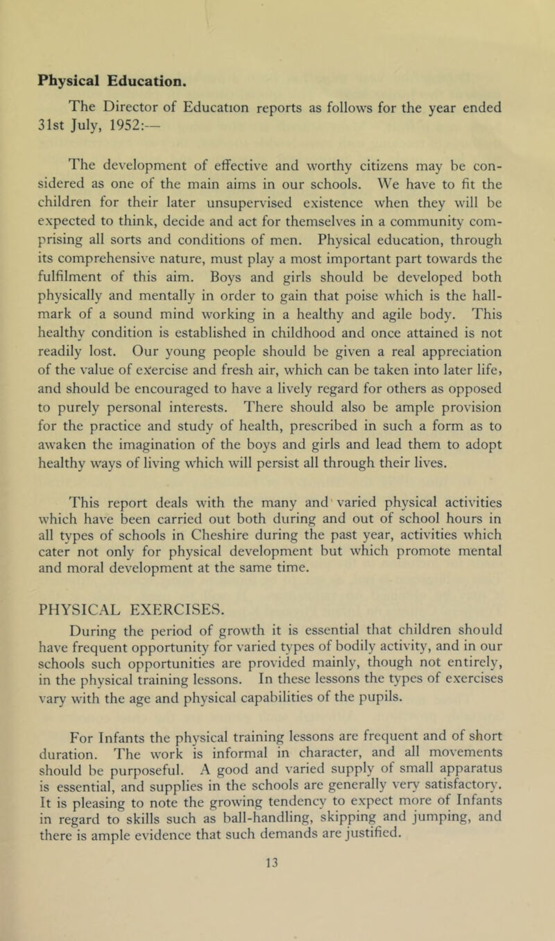 Physical Education. The Director of Education reports as follows for the year ended 31st July, 1952:— The development of effective and worthy citizens may be con- sidered as one of the main aims in our schools. We have to fit the children for their later unsupervised existence when they will be expected to think, decide and act for themselves in a community com- prising all sorts and conditions of men. Physical education, through its comprehensive nature, must play a most important part towards the fulfilment of this aim. Boys and girls should be developed both physically and mentally in order to gain that poise which is the hall- mark of a sound mind working in a healthy and agile body. This healthy condition is established in childhood and once attained is not readily lost. Our young people should be given a real appreciation of the value of exercise and fresh air, which can be taken into later life, and should be encouraged to have a lively regard for others as opposed to purely personal interests. There should also be ample provision for the practice and study of health, prescribed in such a form as to awaken the imagination of the boys and girls and lead them to adopt healthy ways of living which will persist all through their lives. This report deals with the many and'varied physical activities which have been carried out both during and out of school hours in all types of schools in Cheshire during the past year, activities which cater not only for physical development but which promote mental and moral development at the same time. PHYSICAL EXERCISES. During the period of growth it is essential that children should have frequent opportunity for varied types of bodily activity, and in our schools such opportunities are provided mainly, though not entirely, in the physical training lessons. In these lessons the types of exercises vary with the age and physical capabilities of the pupils. For Infants the physical training lessons are frequent and of short duration. The work is informal in character, and all movements should be purposeful. A good and varied supply of small apparatus is essential, and supplies in the schools are generally very satisfactory^ It is pleasing to note the growing tendency to expect more of Infants in regard to skills such as ball-handling, skipping and jumping, and there is ample evidence that such demands are justified.