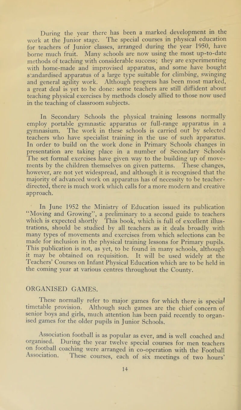 During the year there has been a marked development in the work at the Junior stage. The special courses in physical education for teachers of Junior classes, arranged during the year 1950, have borne much fruit. Many schools are now using the most up-to-date methods of teaching with considerable success; they are e.xperimenting with home-made and improvised apparatus, and some have bought standardised apparatus of a large type suitable for climbing, swinging and general agility work. Although progress has been most marked, a great deal is yet to be done: some teachers are still diffident about teaching physical exercises by methods closely allied to those now used in the teaching of classroom subjects. In Secondary Schools the physical training lessons normally employ portable gymnastic apparatus or full-range apparatus in a gymnasium. The work in these schools is carried out by selected teachers who have specialist training in the use of such apparatus. In order to build on the work done in Primary^ Schools changes in presentation are taking place in a number of Secondary Schools The set formal exercises ha\ e given way to the building up of move- ments by the children themselves on given patterns. These changes, however, are not yet widespread, and although it is recognised that the majority of advanced work on apparatus has of necessity to be teacher- directed, there is much work which calls for a more modern and creative approach. In June 1952 the Ministry of Education issued its publication “Moving and Growing’’, a preliminary to a second guide to teachers which is expected shortly This book, which is full of excellent illus- trations, should be studied by all teachers as it deals broadly with many types of movements and exercises from which selections can be made for inclusion in the physical training lessons for Primary pupils. This publication is not, as yet, to be found in many schools, although it may be obtained on requisition. It will be used widely at the Teachers’ Courses on Infant Physical Education which are to be held in the coming year at various centres throughout the County. ORGANISED GAMES. These normally refer to major games for which there is special timetable provision. Although such games are the chief concern of senior boys and girls, much attention has been paid recently to organ- ised games for the older pupils in Junior Schools. Association football is as popular as ever, and is well coached and organised. During the year twelve special courses for men teachers on football coaching were arranged in co-operation with the Football Association. These courses, each of six meetings of two hours’