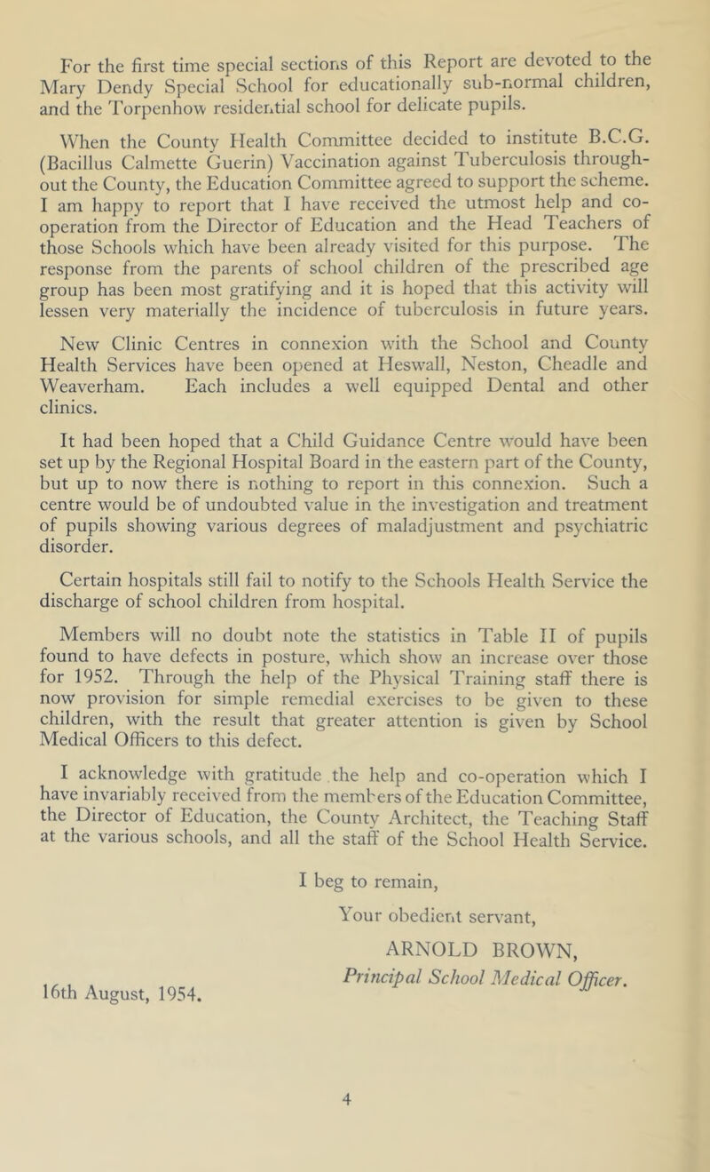 For the first time special sections of this Report are devoted to the Mary Dendy Special School for educationally siib-normal children, and the Torpenhow resideiitial school for delicate pupils. When the County Health Committee decided to institute B.C.G. (Bacillus Calmette Guerin) Vaccination against Tuberculosis through- out the County, the Education Committee agreed to support the scheme. I am happy to report that I have received the utmost help and co- operation from the Director of Education and the Head Teachers of those Schools which have been already vusited for this purpose. The response from the parents of school children of the prescribed age group has been most gratifying and it is hoped that this activity will lessen very materially the incidence of tuberculosis in future years. New Clinic Centres in connexion with the School and County Health Services have been opened at Heswall, Neston, Cheadle and Weaverham. Each includes a well equipped Dental and other clinics. It had been hoped that a Child Guidance Centre would hav'e been set up by the Regional Hospital Board in the eastern part of the County, but up to now there is nothing to report in this connexion. Such a centre would be of undoubted value in the investigation and treatment of pupils showing various degrees of maladjustment and psychiatric disorder. Certain hospitals still fail to notify to the Schools Health Service the discharge of school children from hospital. Members will no doubt note the statistics in Table 11 of pupils found to have defects in posture, which show an increase over those for 1952. Through the help of the Physical Training staff there is now provision for simple remedial exercises to be given to these children, with the result that greater attention is given by School Medical Officers to this defect. I acknowledge with gratitude the help and co-operation which I have invariably received from the members of the Education Committee, the Director of Education, the County Architect, the Teaching Staff at the various schools, and all the staff of the School Health Service. I beg to remain. Your obedient servant, ARNOLD BROWN, ,, , . Principal School Medical Officer. 16th August, 1954.