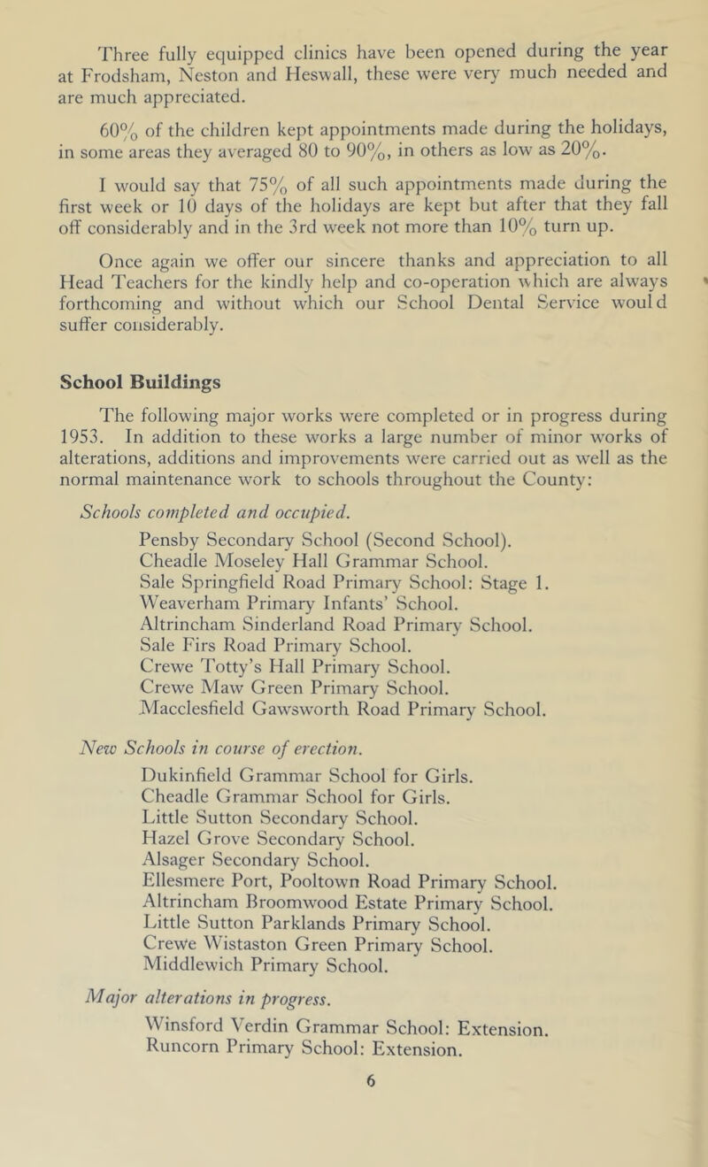 Three fully equipped clinics have been opened during the year at Frodsham, Neston and Heswall, these were ver\^ much needed and are much appreciated. 60% of the children kept appointments made during the holidays, in some areas they averaged 80 to 90%, in others as low as 20%. I would say that 75% of all such appointments made during the first week or 10 days of the holidays are kept but after that they fall off considerably and in the 3rd week not more than 10% turn up. Once again we offer our sincere thanks and appreciation to all Head Teachers for the kindly help and co-operation which are always forthcoming and without which our School Dental Service would suffer considerably. School Buildings The following major works were completed or in progress during 1953. In addition to these works a large number of minor works of alterations, additions and improvements were carried out as well as the normal maintenance work to schools throughout the County: Schools completed and occupied. Pensby Secondary School (Second School). Cheadle Moseley Hall Grammar School. Sale Springfield Road Primary School: Stage 1. Weaverham Primary Infants’ School. Altrincham Sinderland Road Primary School. Sale Firs Road Primary School. Crewe Totty’s Hall Primary School. Crewe Maw Green Primary School. Macclesfield Gawsworth Road Primary School. Neic Schools in course of erection. Dukinfield Grammar School for Girls. Cheadle Grammar School for Girls. Little Sutton Secondary School. Hazel Grove Secondary School. Alsager Secondary School. Ellesmere Port, Pooltown Road Primary School. Altrincham Broomwood Estate Primary School. Little Sutton Parklands Primary School. Crewe Wistaston Green Primary School. Middlewich Primary School. Major alterations in progress. Winsford Verdin Grammar School: Extension. Runcorn Primary School: Extension.