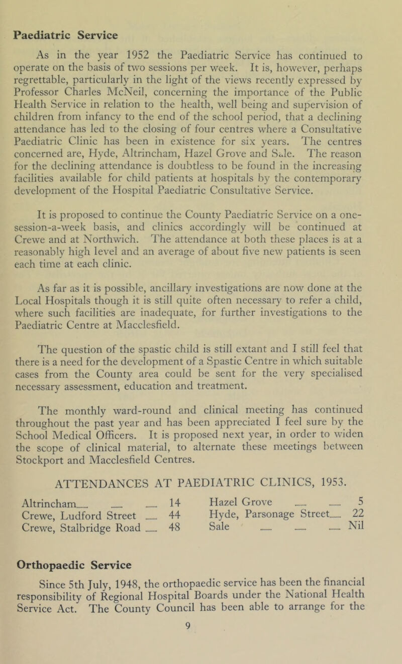 Paediatric Service As in the year 1952 the Paediatric Service has continued to operate on the basis of two sessions per week. It is, however, perhaps regrettable, particularly in the light of the views recently expressed by Professor Charles McNeil, concerning the importance of the Public Health Serv ice in relation to the health, well being and supervision of children from infancy to the end of the school period, that a declining attendance has led to the closing of four centres where a Consultative Paediatric Clinic has been in existence for six years. The centres concerned are, Hyde, Altrincham, Hazel Grove and SJe. The reason for the declining attendance is doubtless to be found in the increasing facilities available for child patients at hospitals by the contemporary development of the Hospital Paediatric Consultative Service. It is proposed to continue the County Paediatric Sendee on a one- session-a-week basis, and clinics accordingly will be continued at Crewe and at Northwich. The attendance at both these places is at a reasonably high level and an average of about five new patients is seen each time at each clinic. As far as it is possible, ancillary investigations are now done at the Local Hospitals though it is still quite often necessary to refer a child, where such facilities are inadequate, for further investigations to the Paediatric Centre at Macclesfield. The question of the spastic child is still extant and I still feel that there is a need for the development of a Spastic Centre in which suitable cases from the County area could be sent for the very specialised necessary assessment, education and treatment. The monthly ward-round and clinical meeting has continued throughout the past year and has been appreciated I feel sure by the School Medical Officers. It is proposed next year, in order to widen the scope of clinical material, to alternate these meetings between Stockport and Macclesfield Centres. ATTENDANCES AT PAEDIATRIC CLINICS, 1953. Altrincham ™ 14 Hazel Grove 5 Crewe, Ludford Street 44 Hyde, Parsonage Street— 22 Crewe, Stalbridge Road 48 Sale — — — Nil Orthopaedic Service Since 5th July, 1948, the orthopaedic service has been the financial responsibility of Regional Hospital Boards under the National Health Service Act. The County Council has been able to arrange for the