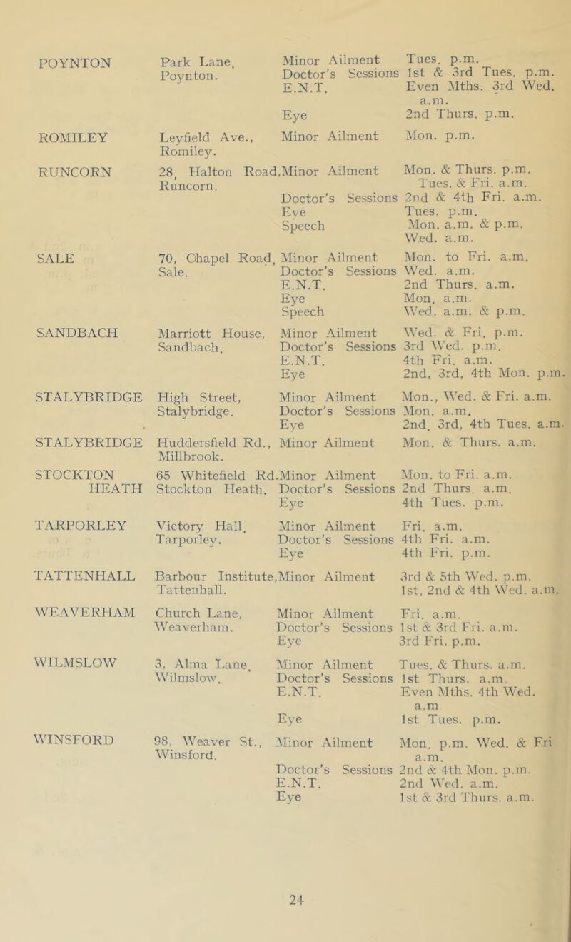 POYNTON ROMILEY RUNCORN SALE SANDBACH STALYBRIDGE STALYBRIDGE STOCKTON HEATH TARPORLEY TATTENHALL WEAVERHAM WITAISLOW WINSFORD Park Lane. Poynton. Ley field Ave., Romiley. Minor Ailment Tues. p.m. Doctor’s Sessions 1st & 3rd Tues. p.m. E.N.T. Even Mths. 3rd Wed. a.m. Eye 2nd Thurs. p.m. Minor .\ilment Mon. p.m. 28, Halton Road,Minor Ailment Mon. & Thurs. p.m. Runcorn. lues. A hri. a.m. Doctor’s Sessions 2nd & 4th Fri. a.m Eye Tues. p.m. Speech Mon. a.m. & p.m. Wed. a.m. 70, Ohapel Road, Minor Ailment Mon. to Fri. a.m. Sale. ’ Doctor’s Sessions Wed. a.m. E.N.T. 2nd Thurs. a.m. Eye Mon. a.m. Speech Wed. a.m. & p.m. Marriott House, Minor Ailment Wed. A Fri. p.m. Sandbach Doctor’s Sessions 3rd Wed. p.m. E.N.T. 4th Fri. a.m. Eye 2nd, 3rd, 4th Mon. p.m High Street, Minor Ailment Mon., Wed. & Fri. a.m. Stalybridge. Doctor’s Sessions Mon. a.m. Eye 2nd. 3rd, 4th Tues. a.m Huddersfield Rd., Minor Ailment Mon. & Thurs. a.m. Millbrook. 65 Whitefield Rd.Minor Ailment Mon. to Fri. a.m. Stockton Heath. Doctor’s Sessions 2nd Thurs. a.m. Ej’e 4th Tues. p.m. Victory Hall, Minor Ailment Fri. a.m. Tarporley. Doctor’s Sessions 4th Fri. a.m. Eye 4th Fri. p.m. Barbour Institute,Minor Ailment 3rd & 5th Wed. p.m. Tattenhall. 1st, 2nd & 4th Wed. a.m. Church Kane, Minor Ailment Fri. a.m. Weaverham. Doctor’s Sessions 1 st & 3rd Fri. a.m. Eye 3rd Fri. p.m. 3, Alma T.ane, Minor Ailment Tues. & Thurs. a.m. Wilmslow. Doctor’s Sessions 1st Thurs. a.m. E.N.T. Even Mths. 4th Wed. a.m Eye 1st Tues. p.m. 98, Weaver St., Winsford. Minor Ailment Mon. p.m. Wed. & Fri a.m. Doctor’s Sessions 2nd & 4th Mon. p.m. E.N.T. 2nd Wed. a.m. Eye 1 st & 3rd Thurs. a.m.