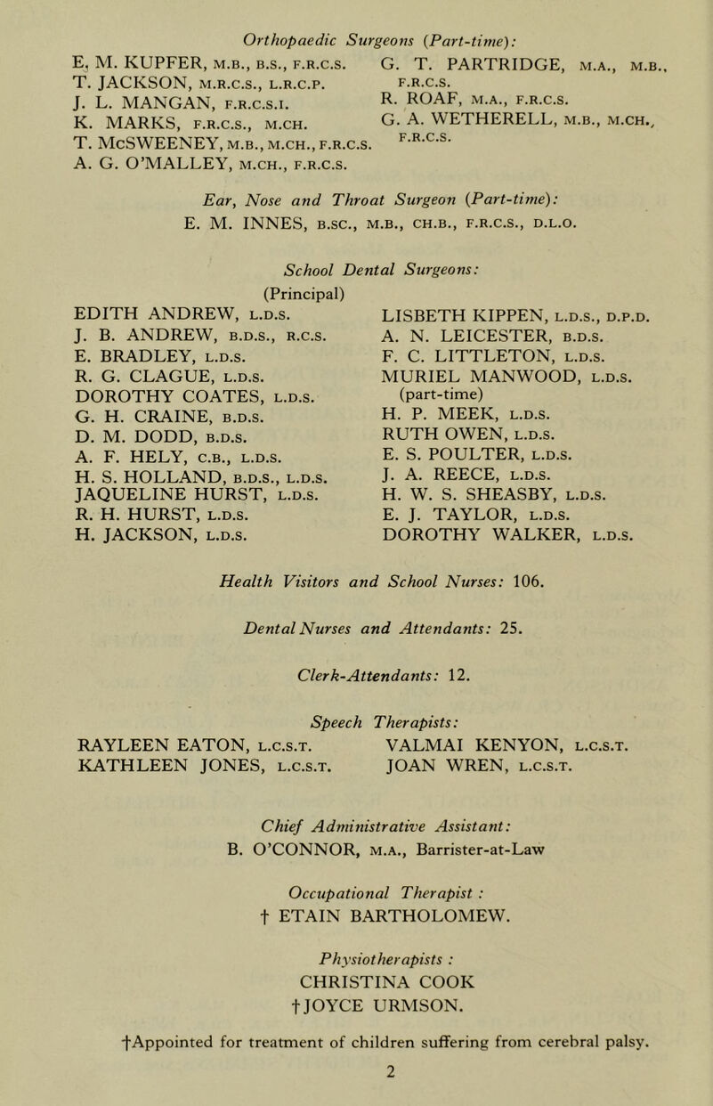 Orthopaedic Surgeons (Part-time): E, M. KUPFER, m.b., b.s., f.r.c.s. T. JACKSON, m.r.c.s., l.r.c.p. J. L. MANGAN, f.r.c.s.i. K. MARKS, f.r.c.s., m.ch. T. McSWEENEY, m.b., m.ch., f.r.c.s. A. G. O’MALLEY, m.ch., f.r.c.s. G. T. PARTRIDGE, m.a., m.b. F.R.C.S. R. ROAF, M.A., F.R.C.S. G. A. WETHERELL, m.b., m.ch., F.R.C.S. Ear, Nose and Throat Surgeon {Part-time): E. M. INNES, B.SC., M.B., CH.B., F.R.C.S., D.L.O. School Dental Surgeons: (Principal) EDITH ANDREW, l.d.s. J. B. ANDREW, b.d.s., R.c.s. E. BRADLEY, l.d.s. R. G. CLAGUE, l.d.s. DOROTHY COATES, l.d.s. G. H. CRAINE, b.d.s. D. M. DODD, b.d.s. A. F. HELY, c.B., l.d.s. H. S. HOLLAND, b.d.s., l.d.s. JAQUELINE HURST, l.d.s. R. H. HURST, l.d.s. H. JACKSON, l.d.s. LISBETH KIPPEN, l.d.s., d.p.d. A. N. LEICESTER, b.d.s. F. C. LITTLETON, l.d.s. MURIEL MANWOOD, l.d.s. (part-time) H. P. MEEK, l.d.s. RUTH OWEN, l.d.s. E. S. POULTER, l.d.s. J. A. REECE, l.d.s. H. W. S. SHEASBY, l.d.s. E. J. TAYLOR, l.d.s. DOROTHY WALKER, l.d.s. Health Visitors and School Nurses: 106. Dental Nurses and Attendants: 25. Clerk-Attendants: 12. Speech Therapists: RAYLEEN EATON, l.c.s.t. VALMAI KENYON, l.c.s.t. KATHLEEN JONES, l.c.s.t. JOAN WREN, l.c.s.t. Chief Administrative Assistant: B. O’CONNOR, m.a., Barrister-at-Law Occupational Therapist : f ETAIN BARTHOLOMEW. Physiotherapists : CHRISTINA COOK t JOYCE URMSON. ■(•Appointed for treatment of children suffering from cerebral palsy.