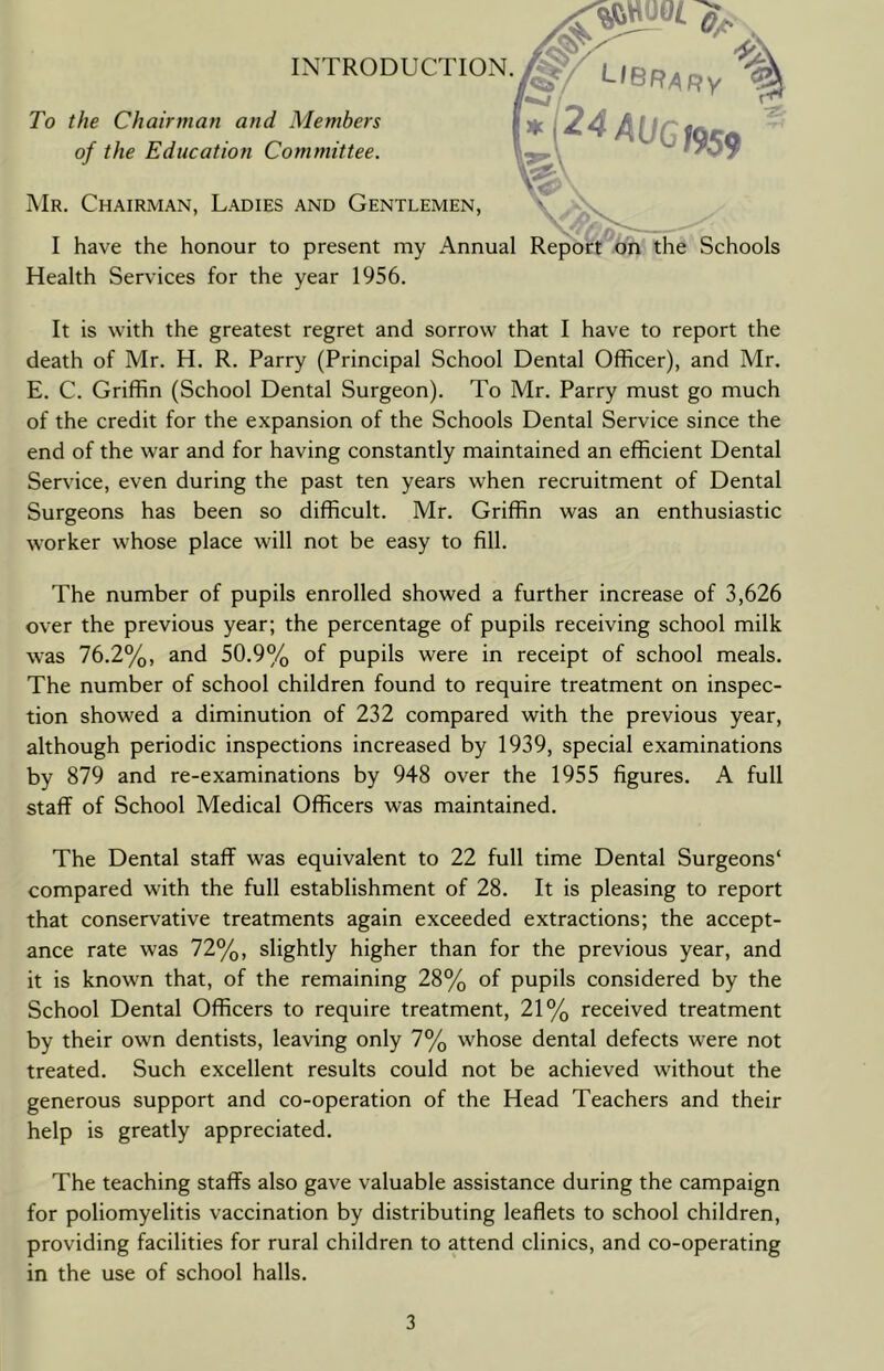 To the Chairman and Members of the Education Committee. INTRODUCTION. Mr. Chairman, Ladies and Gentlemen, I have the honour to present my Annual Report on the Schools Health Services for the year 1956. It is with the greatest regret and sorrow that I have to report the death of Mr. H. R. Parry (Principal School Dental Officer), and Mr. E. C. Griffin (School Dental Surgeon). To Mr. Parry must go much of the credit for the expansion of the Schools Dental Service since the end of the war and for having constantly maintained an efficient Dental Service, even during the past ten years when recruitment of Dental Surgeons has been so difficult. Mr. Griffin was an enthusiastic worker whose place will not be easy to fill. The number of pupils enrolled showed a further increase of 3,626 over the previous year; the percentage of pupils receiving school milk was 76.2%, and 50.9% of pupils were in receipt of school meals. The number of school children found to require treatment on inspec- tion showed a diminution of 232 compared with the previous year, although periodic inspections increased by 1939, special examinations by 879 and re-examinations by 948 over the 1955 figures. A full staff of School Medical Officers was maintained. The Dental staff was equivalent to 22 full time Dental Surgeons* compared with the full establishment of 28. It is pleasing to report that conservative treatments again exceeded extractions; the accept- ance rate was 72%, slightly higher than for the previous year, and it is known that, of the remaining 28% of pupils considered by the School Dental Officers to require treatment, 21% received treatment by their own dentists, leaving only 7% whose dental defects were not treated. Such excellent results could not be achieved without the generous support and co-operation of the Head Teachers and their help is greatly appreciated. The teaching staffs also gave valuable assistance during the campaign for poliomyelitis vaccination by distributing leaflets to school children, providing facilities for rural children to attend clinics, and co-operating in the use of school halls.