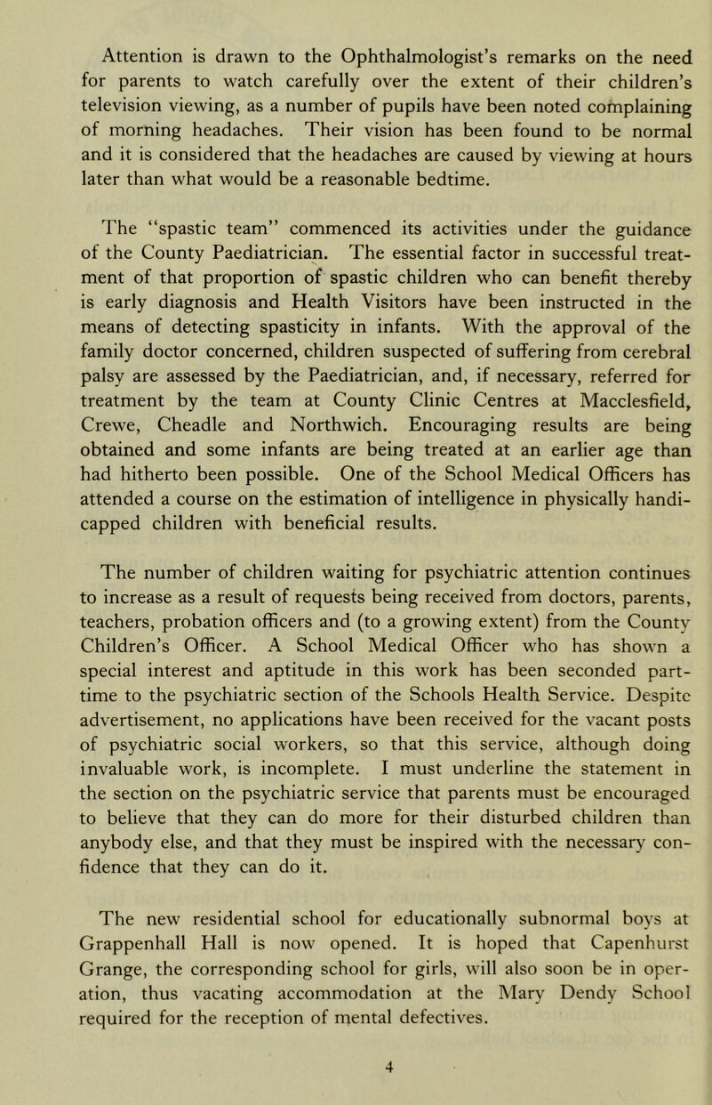 Attention is drawn to the Ophthalmologist’s remarks on the need for parents to watch carefully over the extent of their children’s television viewing, as a number of pupils have been noted complaining of morning headaches. Their vision has been found to be normal and it is considered that the headaches are caused by viewing at hours later than what would be a reasonable bedtime. The “spastic team” commenced its activities under the guidance of the County Paediatrician. The essential factor in successful treat- ment of that proportion of spastic children who can benefit thereby is early diagnosis and Health Visitors have been instructed in the means of detecting spasticity in infants. With the approval of the family doctor concerned, children suspected of suffering from cerebral palsy are assessed by the Paediatrician, and, if necessary, referred for treatment by the team at County Clinic Centres at Macclesfield, Crewe, Cheadle and Northwich. Encouraging results are being obtained and some infants are being treated at an earlier age than had hitherto been possible. One of the School Medical Officers has attended a course on the estimation of intelligence in physically handi- capped children with beneficial results. The number of children waiting for psychiatric attention continues to increase as a result of requests being received from doctors, parents, teachers, probation officers and (to a growing extent) from the County Children’s Officer. A School Medical Officer who has shown a special interest and aptitude in this work has been seconded part- time to the psychiatric section of the Schools Health Service. Despite advertisement, no applications have been received for the vacant posts of psychiatric social workers, so that this service, although doing invaluable work, is incomplete. I must underline the statement in the section on the psychiatric service that parents must be encouraged to believe that they can do more for their disturbed children than anybody else, and that they must be inspired with the necessary con- fidence that they can do it. The new residential school for educationally subnormal boys at Grappenhall Hall is now opened. It is hoped that Capenhurst Grange, the corresponding school for girls, will also soon be in oper- ation, thus vacating accommodation at the Mary Dendy School required for the reception of mental defectives.