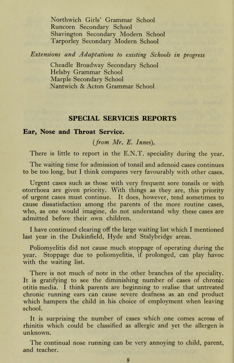 Northwich Girls’ Grammar School Runcorn Secondary School Shavington Secondary Modern School Tarporley Secondary Modern School Extensions and Adaptations to existing Schools in progress Cheadle Broadway Secondary School Helsby Grammar School Marple Secondary School Nantwich & Acton Grammar School SPECIAL SERVICES REPORTS Ear, Nose and Throat Service. (from Mr. E. dunes'). There is little to report in the E.N.T. speciality during the year. The waiting time for admission of tonsil and adenoid cases continues to be too long, but I think compares very favourably with other cases. Urgent cases such as those with very frequent sore tonsils or with otorrhoea are given priority. With things as they are, this priority of urgent cases must continue. It does, however, tend sometimes to cause dissatisfaction among the parents of the more routine cases, who, as one would imagine, do not understand why these cases are admitted before their own children. I have continued clearing off the large waiting list which I mentioned last year in the Dukinfield, Hyde and Stalybridge areas. Poliomyelitis did not cause much stoppage of operating during the year. Stoppage due to poliomyelitis, if prolonged, can play havoc with the waiting list. There is not much of note in the other branches of the speciality. It is gratifying to see the diminishing number of cases of chronic otitis media. I think parents are beginning to realise that untreated chronic running ears can cause severe deafness as an end product which hampers the child in his choice of employment when leaving school. It is surprising the number of cases which one comes across of rhinitis which could be classified as allergic and yet the allergen is unknown. The continual nose running can be very annoying to child, parent, and teacher.