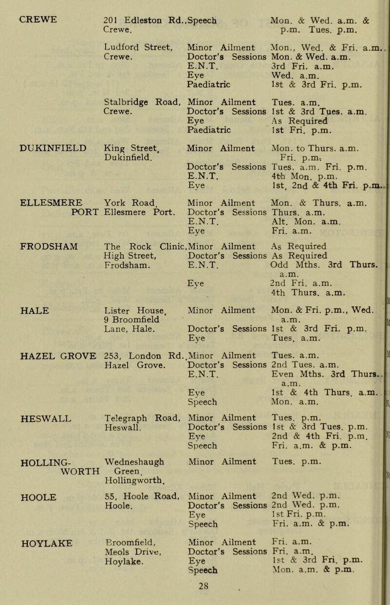 CREWE 201 Edleston Rd.,Speech Crewe. Mon. & Wed. a.m. & p.m. Tues. p.m. Ludford Street, Minor Ailment Mon., Wed. & Fri. a.m. Crewe. Doctor’s Sessions E.N.T. Eye Paediatric Mon. & Wed. a.m. 3rd Fri. a.m. Wed. a.m. 1st & 3rd Fri. p.m. Stalbridge Road, Minor Ailment Tues. a.m. Crewe. Doctor's Sessions Eye Paediatric 1st & 3rd Tues. a.m. As Required 1st Fri. p.m. DUKINFIELD King Street, Dukinfield. Minor Ailment Doctor’s Sessions E.N.T. Eye Mon. to Thurs. a.m. Fri. p.m, Tues. a.m. Fri. p.m. 4th Mon. p.m. 1st, 2nd & 4th Fri. p.m. ELLESMERE York Road, Minor Ailment Mon. & Thurs. a.m. PORT Ellesmere Port. Doctor’s Sessions E.N.T. Eye Thurs. a.m. Alt. Mon. a.m. Fri. a.m. FRODSHAM The Rock Clinic,Minor Ailment As Required High Street, Doctor's Sessions As Required Frodsham. E.N.T. Eye Odd Mths. 3rd Thurs. a.m. 2nd Fri. a.m. 4th Thurs. a.m. HALE Lister House, 9 Broomfield Minor Ailment Mon. & Fri. p.m., Wed. a.m. Lane, Hale. Doctor’s Sessions Eye 1st & 3rd Fri. p.m. Tues. a.m. HAZEL GROVE 253, London Rd..Minor Ailment Tues. a.m. Hazel Grove. Doctor’s Sessions E.N.T. Eye Speech 2nd Tues. a.m. Even Mths. 3rd Thurs. a.m. 1st & 4th Thurs. a.m. Mon. a.m. HESWALL Telegraph Road, Minor Ailment Tues. p.m. Heswall. Doctor’s Sessions Eye Speech 1st & 3rd Tues. p.m. 2nd & 4th Fri. p.m. Fri. a.m. & p.m. HOLLING- WORTH Wedneshaugih Green, Hollingworth. Minor Ailment Tues. p.m. HOOLE 55, Hoole Road, Minor Ailment 2nd Wed. p.m. Hoole. Doctor’s Sessions Eye Speech 2nd Wed. p.m. 1st Fri. p.m. Fri. a.m. & p.m. HOYLAKE Broomfield, Minor Ailment Fri. a.m. Meols Drive, Doctor’s Sessions Fri. a.m. Hoylake. Eye Speech 1st & 3rd Fri. p.m. Mon. a.m. & p.m.