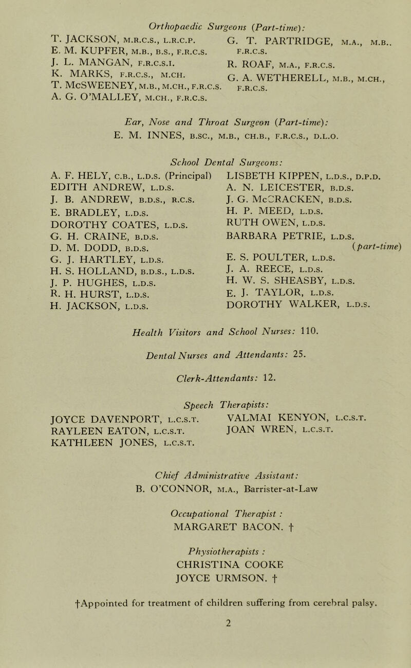 Orthopaedic Surgeons {Part-time): T. JACKSON, M.R.C.S., L.R.c.p. E. M. KUPFER, M.B., B.S., f.r.c.s. J. L. MANGAN, f.r.c.s.i. K. MARKS, F.R.C.S., M.CH. T. McSWEENEY, M.B., M.CH., F.R.C.S. A. G. O’MALLEY, m.ch., f.r.c.s. G. T. PARTRIDGE, m.a., m.b.. F.R.C.S. R. ROAF, M.A., F.R.C.S. G. A. WETHERELL, m.b., m.ch., F.R.C.S. Ear, Nose and Throat Surgeon {Part-time): E. M. INNES, b.sc., m.b., ch.b., f.r.c.s., d.l.o. School Dental Surgeons: A. F. HELY, C.B., L.D.s. (Principal) EDITH ANDREW, l.d.s. J. B. ANDREW, B.D.S., r.c.s. E. BRADLEY, l.d.s. DOROTHY COATES, l.d.s. G. H. CRAINE, B.D.s. D. M. DODD, B.D.s. G. J. HARTLEY, l.d.s. H. S. HOLLAND, b.d.s., l.d.s. J. P. HUGHES, l.d.s. R. H. HURST, L.D.S. H. JACKSON, L.D.S. LISBETH KIPPEN, l.d.s., d.p.d. A. N. LEICESTER, b.d.s. J. G. McCRACKEN, b.d.s. H. P. MEED, L.D.S. RUTH OWEN, L.D.S. BARBARA PETRIE, l.d.s. {part-time) E. S. POULTER, L.D.S. J. A. REECE, L.D.S. H. W. S. SHEASBY, l.d.s. E. J. TAYLOR, L.D.S. DOROTHY WALKER, l.d.s. Health Visitors and School Nurses: 110. Dental Nurses and Attendants: 25. Clerk-Attendants: 12. Speech Therapists: JOYCE DAVENPORT, l.c.s.t. VALMAI KENYON, l.c.s.t. RAYLEEN EATON, l.c.s.t. JOAN WREN, l.c.s.t. KATHLEEN JONES, l.c.s.t. Chief Administrative Assistant: B. O’CONNOR, M.A., Barrister-at-Law Occupational Therapist : MARGARET BACON, f Physiotherapists : CHRISTINA COOKE JOYCE URMSON. f fAppointed for treatment of children suffering from cerebral palsy.