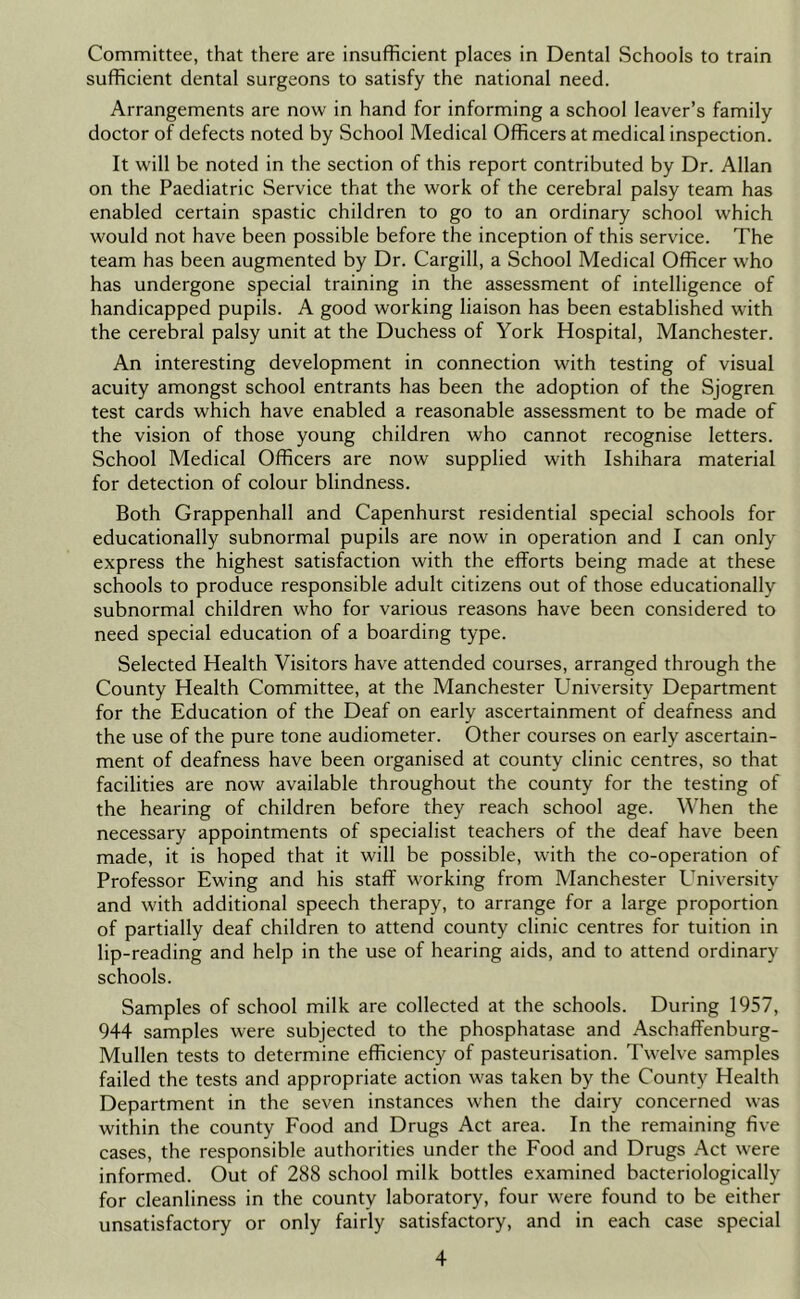 Committee, that there are insufficient places in Dental Schools to train sufficient dental surgeons to satisfy the national need. Arrangements are now in hand for informing a school leaver’s family doctor of defects noted by School Medical Officers at medical inspection. It will be noted in the section of this report contributed by Dr. Allan on the Paediatric Service that the work of the cerebral palsy team has enabled certain spastic children to go to an ordinary school which would not have been possible before the inception of this service. The team has been augmented by Dr. Cargill, a School Medical Officer who has undergone special training in the assessment of intelligence of handicapped pupils. A good working liaison has been established with the cerebral palsy unit at the Duchess of York Hospital, Manchester. An interesting development in connection with testing of visual acuity amongst school entrants has been the adoption of the Sjogren test cards which have enabled a reasonable assessment to be made of the vision of those young children who cannot recognise letters. School Medical Officers are now supplied with Ishihara material for detection of colour blindness. Both Grappenhall and Capenhurst residential special schools for educationally subnormal pupils are now in operation and I can only- express the highest satisfaction with the efforts being made at these schools to produce responsible adult citizens out of those educationally subnormal children who for various reasons have been considered to need special education of a boarding type. Selected Health Visitors have attended courses, arranged through the County Health Committee, at the Manchester University Department for the Education of the Deaf on early ascertainment of deafness and the use of the pure tone audiometer. Other courses on early ascertain- ment of deafness have been organised at county clinic centres, so that facilities are now available throughout the county for the testing of the hearing of children before they reach school age. When the necessary appointments of specialist teachers of the deaf have been made, it is hoped that it will be possible, with the co-operation of Professor Ewing and his staff working from Manchester University and with additional speech therapy, to arrange for a large proportion of partially deaf children to attend county clinic centres for tuition in lip-reading and help in the use of hearing aids, and to attend ordinary schools. Samples of school milk are collected at the schools. During 1957, 944 samples were subjected to the phosphatase and Aschaffenburg- Mullen tests to determine efficiency of pasteurisation. Twelve samples failed the tests and appropriate action was taken by the County Health Department in the seven instances when the dairy concerned was within the county Food and Drugs Act area. In the remaining five cases, the responsible authorities under the Food and Drugs Act were informed. Out of 288 school milk bottles examined bacteriologically for cleanliness in the county laboratory, four were found to be either unsatisfactory or only fairly satisfactory, and in each case special