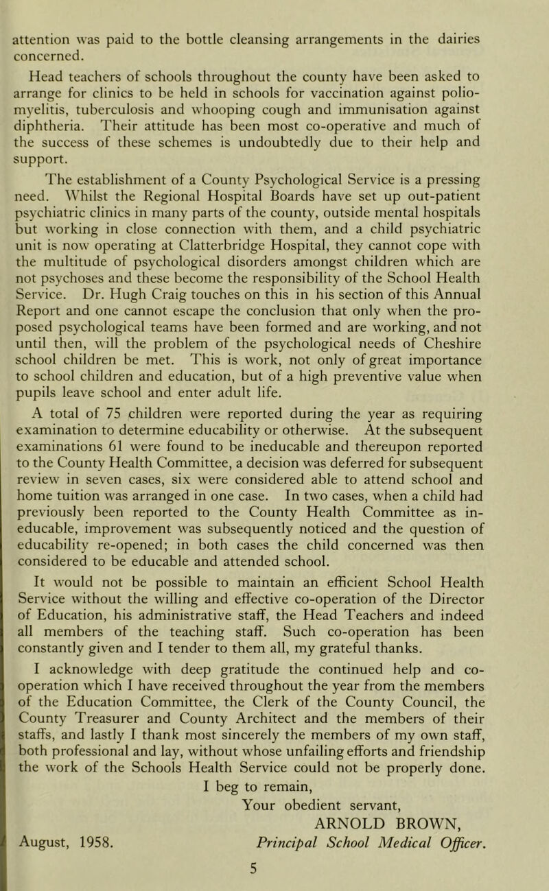 attention was paid to the bottle cleansing arrangements in the dairies concerned. Head teachers of schools throughout the county have been asked to arrange for clinics to be held in schools for vaccination against polio- myelitis, tuberculosis and whooping cough and immunisation against diphtheria. I'heir attitude has been most co-operative and much of the success of these schemes is undoubtedly due to their help and support. The establishment of a County Psychological Service is a pressing need. Whilst the Regional Hospital Boards have set up out-patient psychiatric clinics in many parts of the county, outside mental hospitals but working in close connection with them, and a child psychiatric unit is now operating at Clatterbridge Hospital, they cannot cope with the multitude of psychological disorders amongst children which are not psychoses and these become the responsibility of the School Health Service. Dr. Hugh Craig touches on this in his section of this Annual Report and one cannot escape the conclusion that only when the pro- posed psychological teams have been formed and are working, and not until then, will the problem of the psychological needs of Cheshire school children be met. This is work, not only of great importance to school children and education, but of a high preventive value when pupils leave school and enter adult life. A total of 75 children were reported during the year as requiring examination to determine educability or otherwise. At the subsequent examinations 61 were found to be ineducable and thereupon reported to the County Health Committee, a decision was deferred for subsequent review in seven cases, six were considered able to attend school and home tuition was arranged in one case. In two cases, when a child had previously been reported to the County Health Committee as in- educable, improvement was subsequently noticed and the question of educability re-opened; in both cases the child concerned was then considered to be educable and attended school. It would not be possible to maintain an efficient School Health Service without the willing and effective co-operation of the Director of Education, his administrative staff, the Head Teachers and indeed all members of the teaching staff. Such co-operation has been constantly given and I tender to them all, my grateful thanks. I acknowledge with deep gratitude the continued help and co- operation which I have received throughout the year from the members of the Education Committee, the Clerk of the County Council, the County Treasurer and County Architect and the members of their staffs, and lastly I thank most sincerely the members of my own staff, both professional and lay, without whose unfailing efforts and friendship the work of the Schools Health Service could not be properly done. I beg to remain. Your obedient servant, ARNOLD BROWN, August, 1958. Principal School Medical Officer,