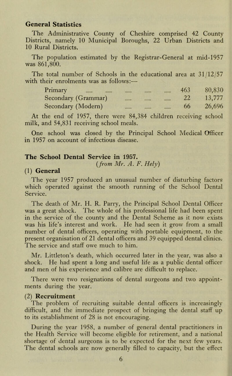 General Statistics The Administrative County of Cheshire comprised 42 County Districts, namely 10 Municipal Boroughs, 22 Urban Districts and 10 Rural Districts. The population estimated by the Registrar-General at mid-1957 was 861,800. The total number of Schools in the educational area at 31/12/57 with their enrolments was as follows:— Primary 463 80,830 Secondary (Grammar) 22 13,777 Secondary (Modern) 66 26,696 the end of 1957, there were 84,384 children receiving school milk, and 54,831 receiving school meals. One school was closed by the Principal School Medical Officer in 1957 on account of infectious disease. The School Dental Service in 1957. [from Mr. A. F. Hely) (1) General The year 1957 produced an unusual number of disturbing factors which operated against the smooth running of the School Dental Service. The death of Mr. H. R. Parry, the Principal School Dental Officer was a great shock. The whole of his professional life had been spent in the service of the county and the Dental Scheme as it now exists was his life’s interest and work. He had seen it grow from a small number of dental officers, operating with portable equipment, to the present organisation of 21 dental officers and 39 equipped dental clinics. The service and staff owe much to him. Mr. Littleton’s death, which occurred later in the year, was also a shock. He had spent a long and useful life as a public dental officer and men of his experience and calibre are difficult to replace. There were two resignations of dental surgeons and two appoint- ments during the year. (2) Recruitment The problem of recruiting suitable dental officers is increasingly difficult, and the immediate prospect of bringing the dental staff up to its establishment of 28 is not encouraging. During the year 1958, a number of general dental practitioners in the Health Service will become eligible for retirement, and a national shortage of dental surgeons is to be expected for the next few years. The dental schools are now generally filled to capacity, but the effect