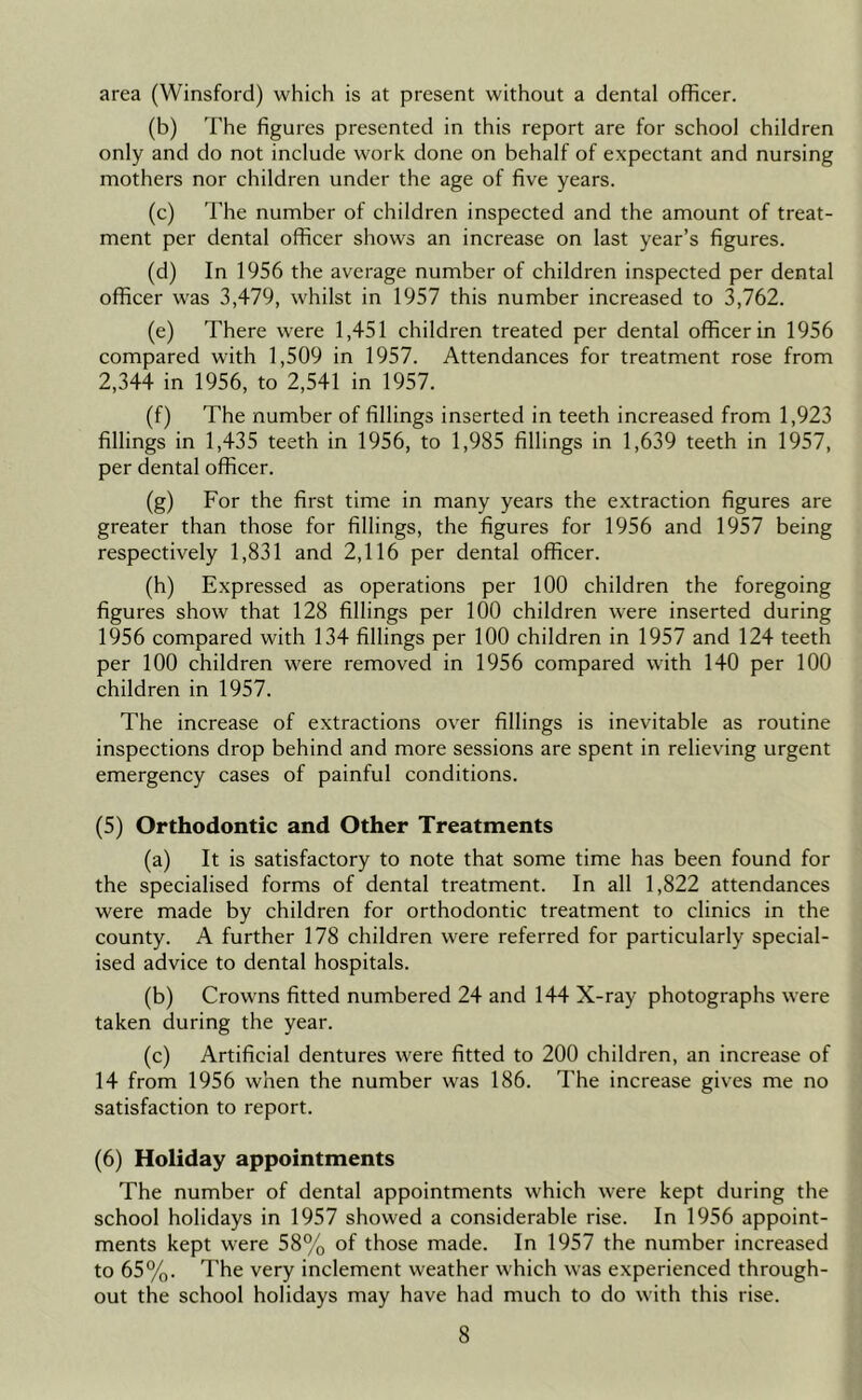 area (Winsford) which is at present without a dental officer. (b) The figures presented in this report are for school children only and do not include work done on behalf of expectant and nursing mothers nor children under the age of five years. (c) I'he number of children inspected and the amount of treat- ment per dental officer shows an increase on last year’s figures. (d) In 1956 the average number of children inspected per dental officer was 3,479, whilst in 1957 this number increased to 3,762. (e) There were 1,451 children treated per dental officer in 1956 compared with 1,509 in 1957. Attendances for treatment rose from 2,344 in 1956, to 2,541 in 1957. (f) The number of fillings inserted in teeth increased from 1,923 fillings in 1,435 teeth in 1956, to 1,985 fillings in 1,639 teeth in 1957, per dental officer. (g) For the first time in many years the extraction figures are greater than those for fillings, the figures for 1956 and 1957 being respectively 1,831 and 2,116 per dental officer. (h) Expressed as operations per 100 children the foregoing figures show that 128 fillings per lOO children were inserted during 1956 compared with 134 fillings per 100 children in 1957 and 124 teeth per 100 children were removed in 1956 compared with 140 per 100 children in 1957. The increase of extractions over fillings is inevitable as routine inspections drop behind and more sessions are spent in relieving urgent emergency cases of painful conditions. (5) Orthodontic and Other Treatments (a) It is satisfactory to note that some time has been found for the specialised forms of dental treatment. In all 1,822 attendances were made by children for orthodontic treatment to clinics in the county. A further 178 children were referred for particularly special- ised advice to dental hospitals. (b) Crowns fitted numbered 24 and 144 X-ray photographs were taken during the year. (c) Artificial dentures were fitted to 200 children, an increase of 14 from 1956 when the number was 186. The increase gives me no satisfaction to report. (6) Holiday appointments The number of dental appointments which were kept during the school holidays in 1957 showed a considerable rise. In 1956 appoint- ments kept were 58% of those made. In 1957 the number increased to 65%. The very inclement weather which was experienced through- out the school holidays may have had much to do with this rise.