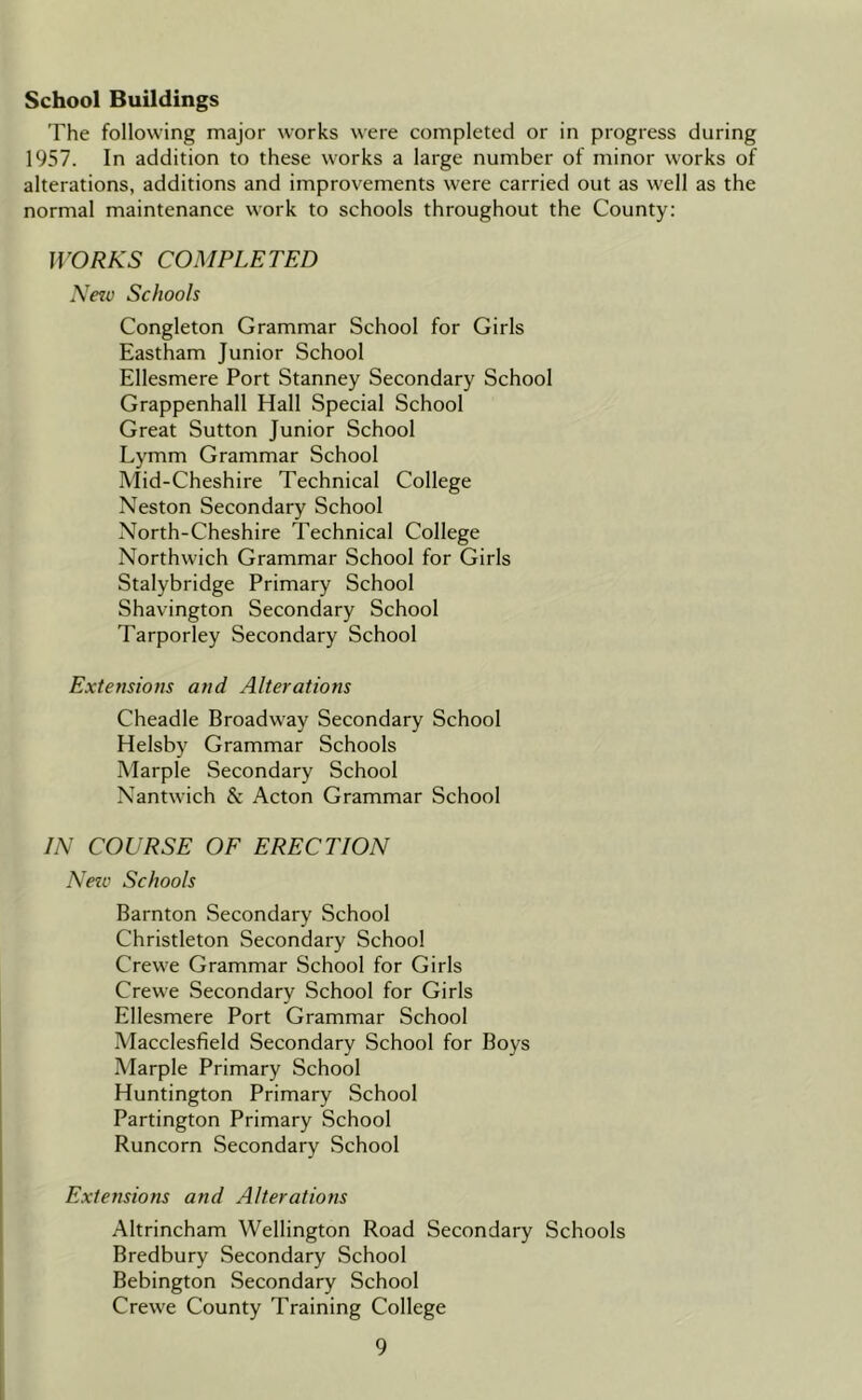 School Buildings The following major works were completed or in progress during 1957. In addition to these works a large number of minor works of alterations, additions and improvements were carried out as well as the normal maintenance work to schools throughout the County: JVORKS COMPLETED Ne7v Schools Congleton Grammar School for Girls Eastham Junior School Ellesmere Port Stanney Secondary School Grappenhall Hall Special School Great Sutton Junior School Lymm Grammar School Mid-Cheshire Technical College Neston Secondary School North-Cheshire Technical College Northwich Grammar School for Girls Stalybridge Primary School Shavington Secondary School Tarporley Secondary School Extensions and Alterations Cheadle Broadway Secondary School Helsby Grammar Schools Marple Secondary School Nantwich & Acton Grammar School IN COURSE OF ERECTION Neic Schools Barnton Secondary School Christleton Secondary School Crewe Grammar School for Girls Crew'e Secondary School for Girls Ellesmere Port Grammar School Macclesfield Secondary School for Boys Marple Primary School Huntington Primary School Partington Primary School Runcorn Secondary School Extensions and Alterations Altrincham Wellington Road Secondary Schools Bredbury Secondary School Bebington Secondary School Crewe County Training College