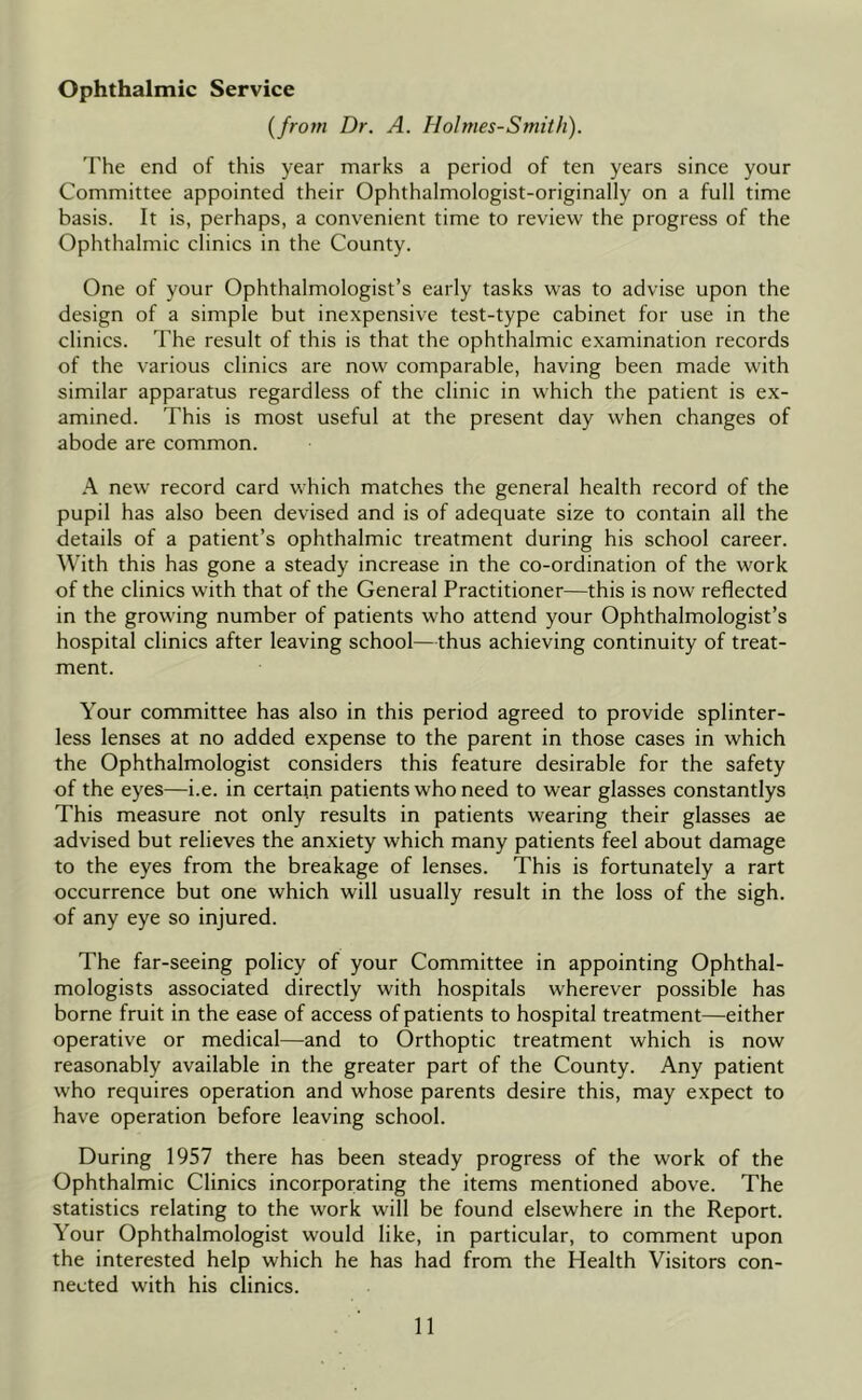 {from Dr. A. Holmes-Smith). The end of this year marks a period of ten years since your Committee appointed their Ophthalmologist-originally on a full time basis. It is, perhaps, a convenient time to review the progress of the Ophthalmic clinics in the County. One of your Ophthalmologist’s early tasks was to advise upon the design of a simple but inexpensive test-type cabinet for use in the clinics. The result of this is that the ophthalmic examination records of the various clinics are now comparable, having been made with similar apparatus regardless of the clinic in which the patient is ex- amined. This is most useful at the present day when changes of abode are common. A new record card which matches the general health record of the pupil has also been devised and is of adequate size to contain all the details of a patient’s ophthalmic treatment during his school career. With this has gone a steady increase in the co-ordination of the work of the clinics with that of the General Practitioner—this is now reflected in the growing number of patients who attend your Ophthalmologist’s hospital clinics after leaving school—thus achieving continuity of treat- ment. Your committee has also in this period agreed to provide splinter- less lenses at no added expense to the parent in those cases in which the Ophthalmologist considers this feature desirable for the safety of the eyes—i.e. in certain patients who need to wear glasses constantlys This measure not only results in patients wearing their glasses ae advised but relieves the anxiety which many patients feel about damage to the eyes from the breakage of lenses. This is fortunately a rart occurrence but one which will usually result in the loss of the sigh, of any eye so injured. The far-seeing policy of your Committee in appointing Ophthal- mologists associated directly with hospitals wherever possible has borne fruit in the ease of access of patients to hospital treatment—either operative or medical—and to Orthoptic treatment which is now reasonably available in the greater part of the County. Any patient who requires operation and whose parents desire this, may expect to have operation before leaving school. During 1957 there has been steady progress of the work of the Ophthalmic Clinics incorporating the items mentioned above. The statistics relating to the work will be found elsewhere in the Report. Your Ophthalmologist would like, in particular, to comment upon the interested help which he has had from the Health Visitors con- nected with his clinics.