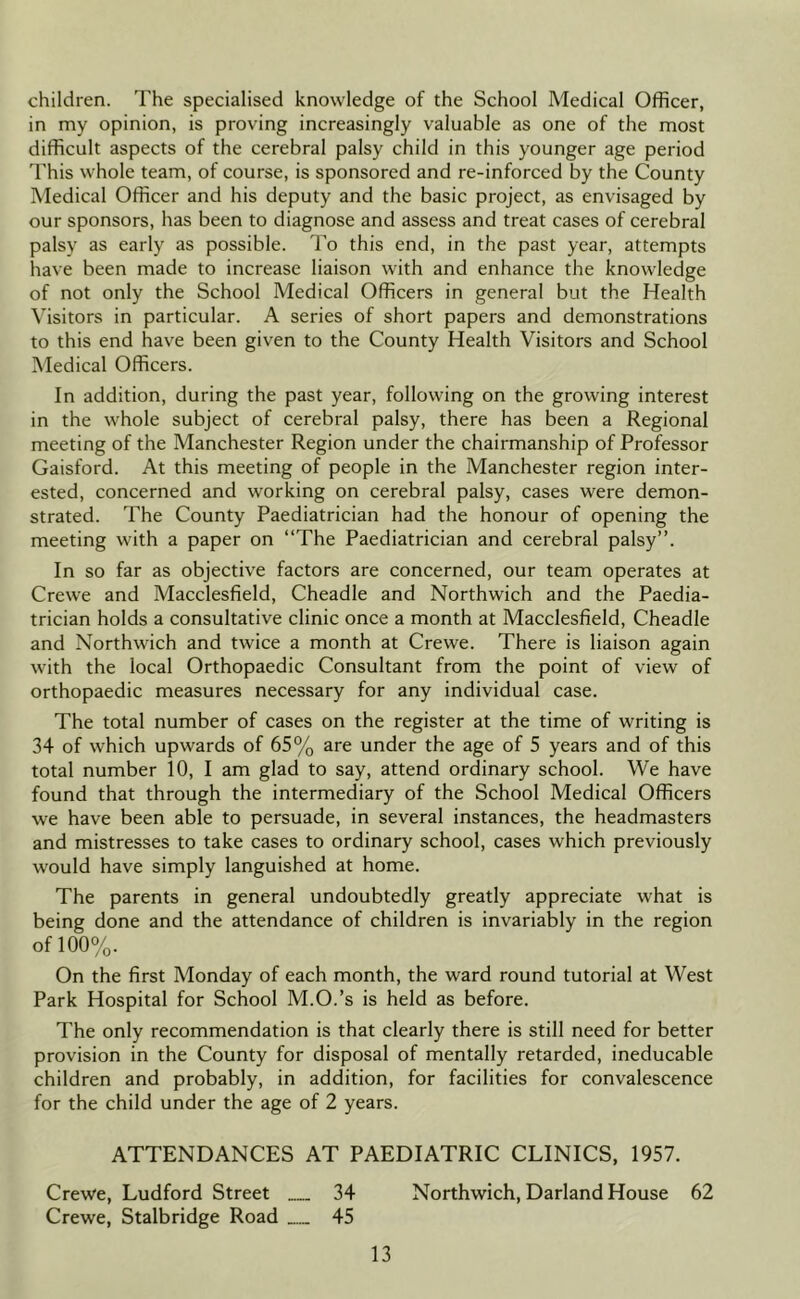 children. The specialised knowledge of the School Medical Officer, in my opinion, is proving increasingly valuable as one of the most difficult aspects of the cerebral palsy child in this younger age period I'his whole team, of course, is sponsored and re-inforced by the County Medical Officer and his deputy and the basic project, as envisaged by our sponsors, has been to diagnose and assess and treat cases of cerebral palsy as early as possible. To this end, in the past year, attempts have been made to increase liaison with and enhance the knowledge of not only the School Medical Officers in general but the Health Visitors in particular. A series of short papers and demonstrations to this end have been given to the County Health Visitors and School Medical Officers. In addition, during the past year, following on the growing interest in the whole subject of cerebral palsy, there has been a Regional meeting of the Manchester Region under the chairmanship of Professor Gaisford. At this meeting of people in the Manchester region inter- ested, concerned and working on cerebral palsy, cases were demon- strated. The County Paediatrician had the honour of opening the meeting with a paper on “The Paediatrician and cerebral palsy”. In so far as objective factors are concerned, our team operates at Crewe and Macclesfield, Cheadle and Northwich and the Paedia- trician holds a consultative clinic once a month at Macclesfield, Cheadle and Northwich and twice a month at Crewe. There is liaison again with the local Orthopaedic Consultant from the point of view of orthopaedic measures necessary for any individual case. The total number of cases on the register at the time of writing is 34 of which upwards of 65% are under the age of 5 years and of this total number 10, I am glad to say, attend ordinary school. We have found that through the intermediary of the School Medical Officers we have been able to persuade, in several instances, the headmasters and mistresses to take cases to ordinary school, cases which previously would have simply languished at home. The parents in general undoubtedly greatly appreciate what is being done and the attendance of children is invariably in the region of 100%. On the first Monday of each month, the ward round tutorial at West Park Hospital for School M.O.’s is held as before. The only recommendation is that clearly there is still need for better provision in the County for disposal of mentally retarded, ineducable children and probably, in addition, for facilities for convalescence for the child under the age of 2 years. ATTENDANCES AT PAEDIATRIC CLINICS, 1957. Crewe, Ludford Street 34 Northwich, Darland House 62 Crewe, Stalbridge Road 45