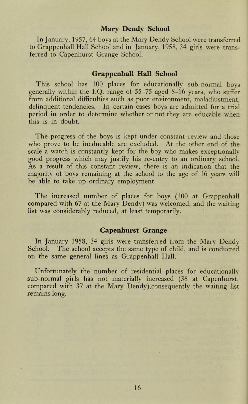 Mary Dendy School In January, 1957, 64 boys at the Mary Dendy School were transferred to Grappenhall Hall School and in January, 1958, 34 girls were trans- ferred to Capenhurst Grange School. Grappenhall Hall School This school has 100 places for educationally sub-normal boys generally within the I.Q. range of 55-75 aged 8-16 years, who suffer from additional difficulties such as poor environment, maladjustment, delinquent tendencies. In certain cases boys are admitted for a trial period in order to determine whether or not they are educable when this is in doubt. The progress of the boys is kept under constant review and those who prove to be ineducable are excluded. At the other end of the scale a watch is constantly kept for the boy who makes exceptionally good progress which may justify his re-entry to an ordinary school. As a result of this constant review, there is an indication that the majority of boys remaining at the school to the age of 16 years will be able to take up ordinary employment. The increased number of places for boys (100 at Grappenhall compared with 67 at the Mary Dendy) was welcomed, and the waiting list was considerably reduced, at least temporarily. Capenhurst Grange In January 1958, 34 girls were transferred from the Mary Dendy School. The school accepts the same type of child, and is conducted on the same general lines as Grappenhall Hall. Unfortunately the number of residential places for educationally sub-normal girls has not materially increased (38 at Capenhurst, compared with 37 at the Mary Dendy),consequently the waiting list remains long.